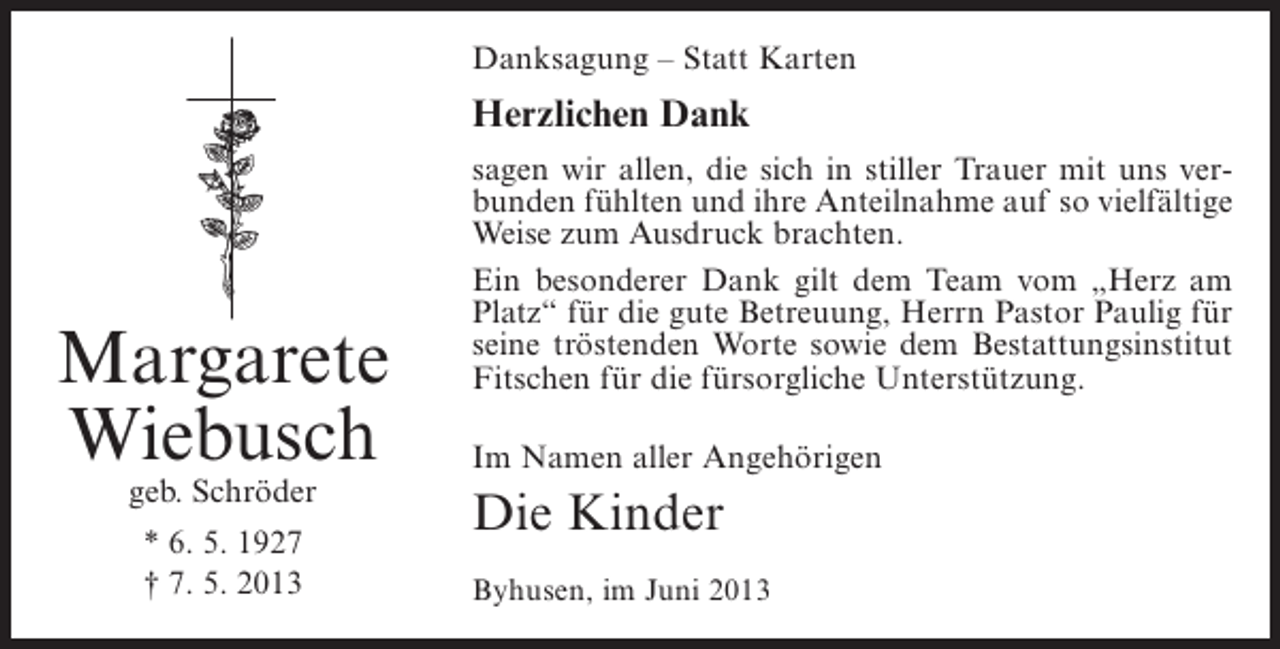 <p>Danksagung – Statt Karten</p><p>Herzlichen Dank</p><p>Margarete<br />Wiebusch<br />geb. Schröder<br />* 6. 5. 1927<br />† 7. 5. 2013</p><p>sagen wir allen, die sich in stiller Trauer mit uns verbunden fühlten und ihre Anteilnahme auf so vielfältige<br />Weise zum Ausdruck brachten.<br />Ein besonderer Dank gilt dem Team vom „Herz am<br />Platz“ für die gute Betreuung, Herrn Pastor Paulig für<br />seine tröstenden Worte sowie dem Bestattungsinstitut<br />Fitschen für die fürsorgliche Unterstützung.<br />Im Namen aller Angehörigen</p><p>Die Kinder<br />Byhusen, im Juni 2013</p>