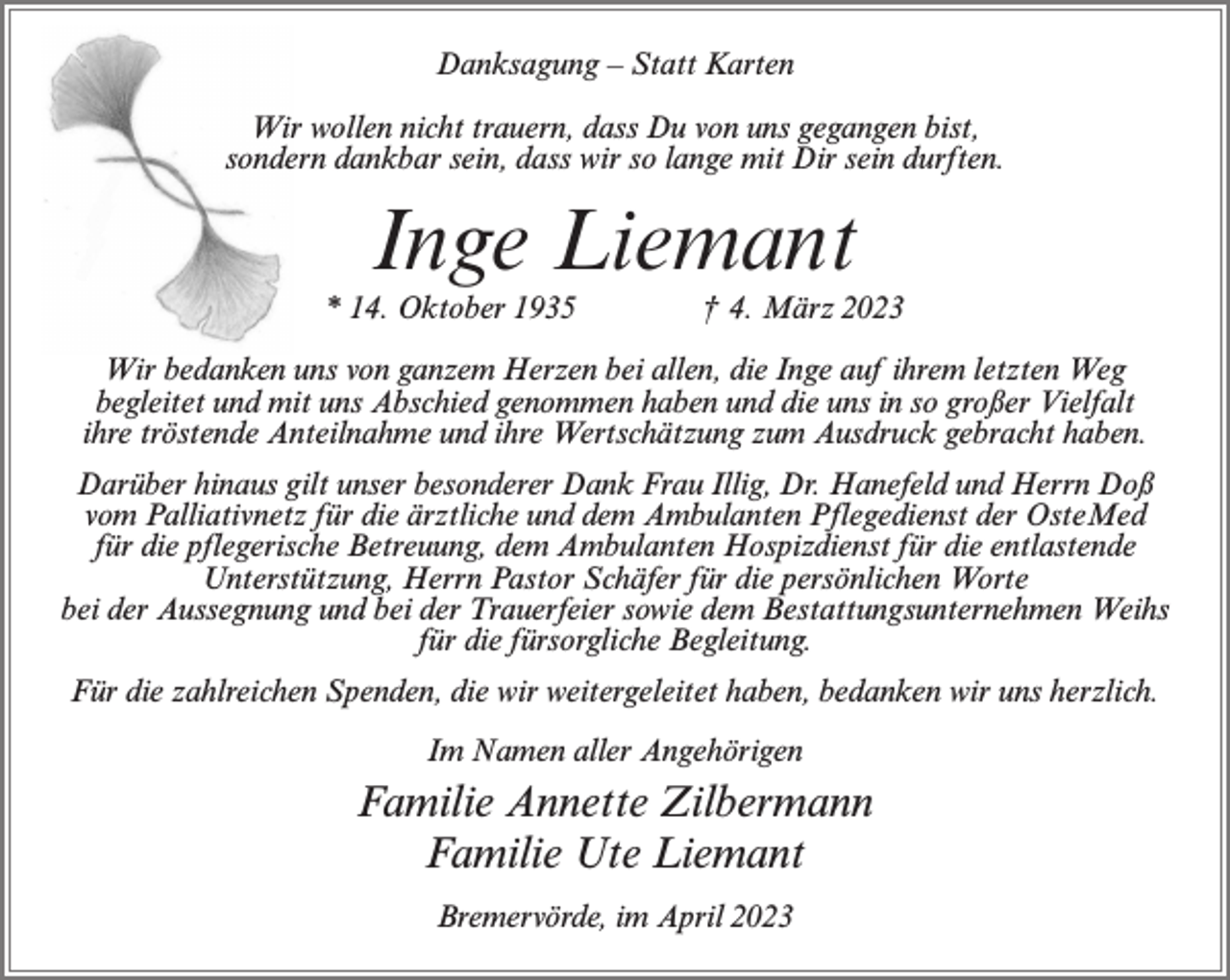 <p>Danksagung – Statt Karten<br />Wir wollen nicht trauern, dass Du von uns gegangen bist,<br />sondern dankbar sein, dass wir so lange mit Dir sein durften.</p><p>Inge Liemant<br />* 14. Oktober 1935 † 4. März 2023<br />Wir bedanken uns von ganzem Herzen bei allen, die Inge auf ihrem letzten Weg<br />begleitet und mit uns Abschied genommen haben und die uns in so großer Vielfalt<br />ihre tröstende Anteilnahme und ihre Wertschätzung zum Ausdruck gebracht haben.<br />Darüber hinaus gilt unser besonderer Dank Frau Illig, Dr. Hanefeld und Herrn Doß<br />vom Palliativnetz für die ärztliche und dem Ambulanten Pflegedienst der OsteMed<br />für die pflegerische Betreuung, dem Ambulanten Hospizdienst für die entlastende<br />Unterstützung, Herrn Pastor Schäfer für die persönlichen Worte<br />bei der Aussegnung und bei der Trauerfeier sowie dem Bestattungsunternehmen Weihs<br />für die fürsorgliche Begleitung.<br />Für die zahlreichen Spenden, die wir weitergeleitet haben, bedanken wir uns herzlich.<br />Im Namen aller Angehörigen</p><p>Familie Annette Zilbermann<br />Familie Ute Liemant<br />Bremervörde, im April 2023</p>