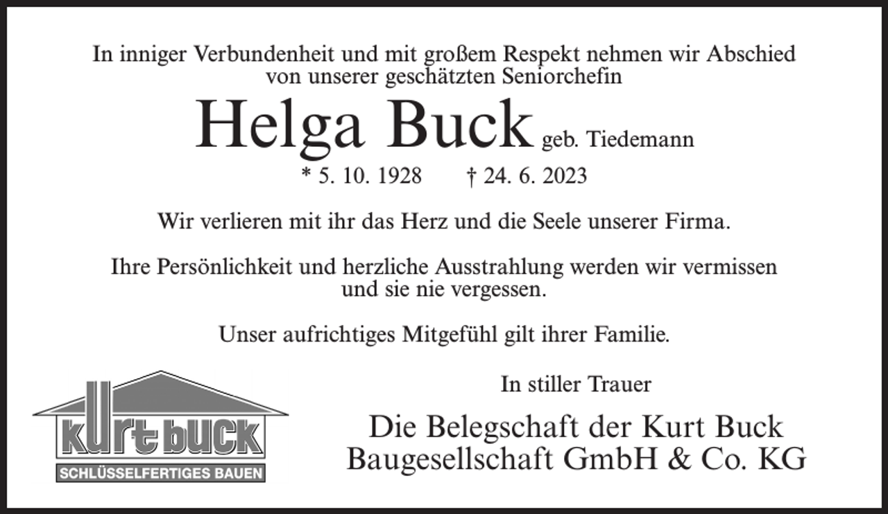 <p>In inniger Verbundenheit und mit großem Respekt nehmen wir Abschied<br />von unserer geschätzten Seniorchefin</p><p>Helga Buck<br />* 5. 10. 1928</p><p>geb. Tiedemann</p><p>† 24. 6. 2023</p><p>Wir verlieren mit ihr das Herz und die Seele unserer Firma.<br />Ihre Persönlichkeit und herzliche Ausstrahlung werden wir vermissen<br />und sie nie vergessen.<br />Unser aufrichtiges Mitgefühl gilt ihrer Familie.<br />In stiller Trauer</p><p>Die Belegschaft der Kurt Buck<br />Baugesellschaft GmbH &amp; Co. KG</p>