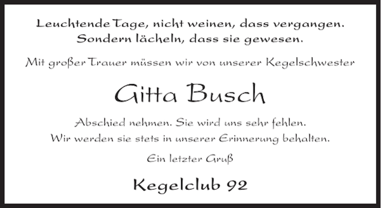 <p>Leuchtende Tage, nicht weinen, dass vergangen.<br />Sondern lächeln, dass sie gewesen.<br />Mit großer Trauer müssen wir von unserer Kegelschwester</p><p>Gitta Busch<br />Abschied nehmen. Sie wird uns sehr fehlen.<br />Wir werden sie stets in unserer Erinnerung behalten.<br />Ein letzter Gruß</p><p>Kegelclub 92</p>