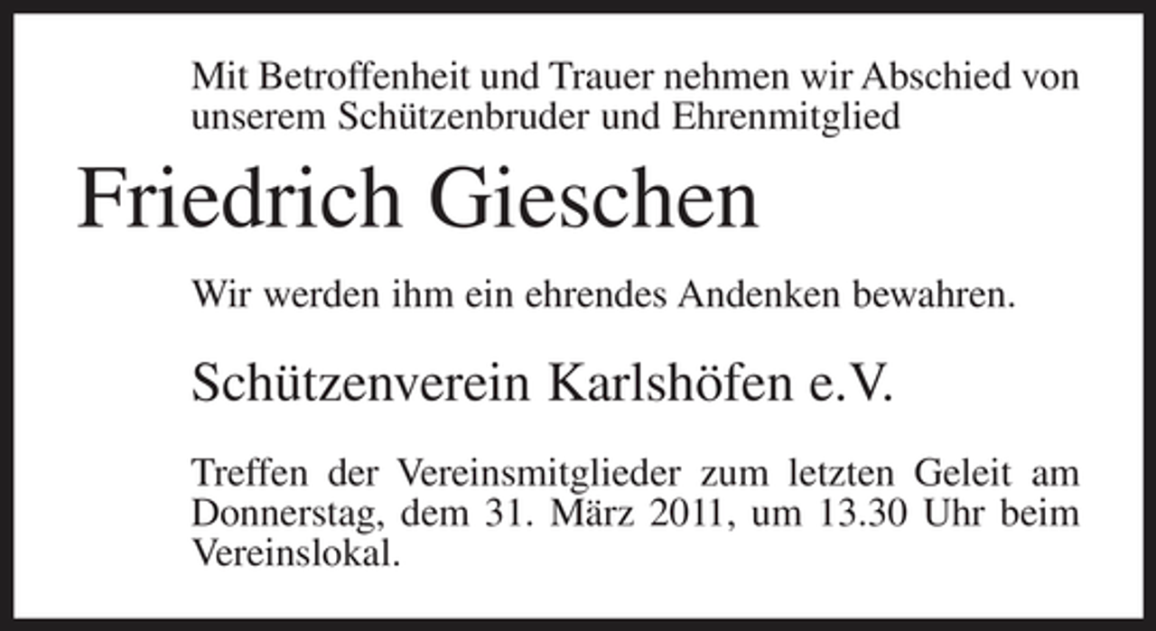 <p>Mit Betroffenheit und Trauer nehmen wir Abschied von unserem Schützenbruder und Ehrenmitglied</p><p>Friedrich Gieschen<br />Wir werden ihm ein ehrendes Andenken bewahren.</p><p>Schützenverein Karlshöfen e.V.<br />Treffen der Vereinsmitglieder zum letzten Geleit am Donnerstag, dem 31. März 2011, um 13.30 Uhr beim Vereinslokal.</p>