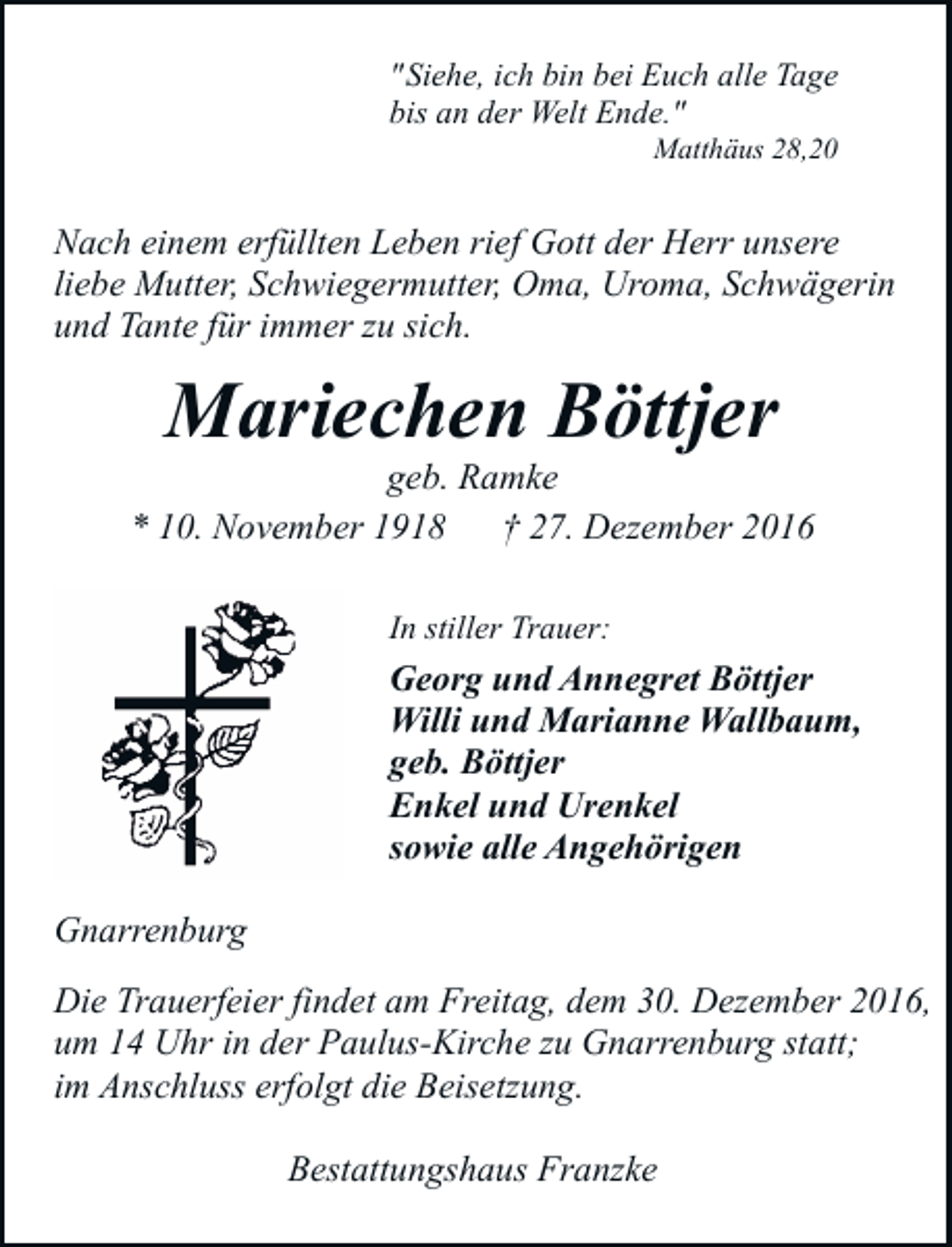 <p>" Siehe, ich bin bei Euch alle Tage<br />bis an der Welt Ende."<br />Matthäus 28,20</p><p>Nach einem erfüllten Leben rief Gott der Herr unsere<br />liebe Mutter, Schwiegermutter, Oma, Uroma, Schwägerin<br />und Tante für immer zu sich.</p><p>Mariechen Böttjer</p><p>geb. Ramke<br />* 10. November 1918<br />† 27. Dezember 2016<br />In stiller Trauer:</p><p>Georg und Annegret Böttjer<br />Willi und Marianne Wallbaum,<br />geb. Böttjer<br />Enkel und Urenkel<br />sowie alle Angehörigen<br />Gnarrenburg<br />Die Trauerfeier findet am Freitag, dem 30. Dezember 2016,<br />um 14 Uhr in der Paulus-Kirche zu Gnarrenburg statt;<br />im Anschluss erfolgt die Beisetzung.<br />Bestattungshaus Franzke</p>