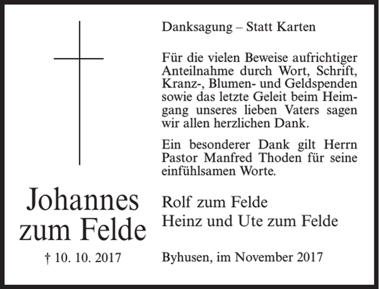 <p>Danksagung – Statt Karten<br />Für die vielen Beweise aufrichtiger<br />Anteilnahme durch Wort, Schrift,<br />Kranz-, Blumen- und Geldspenden<br />sowie das letzte Geleit beim Heimgang unseres lieben Vaters sagen<br />wir allen herzlichen Dank.<br />Ein besonderer Dank gilt Herrn<br />Pastor Manfred Thoden für seine<br />einfühlsamen Worte.</p><p>Johannes<br />zum Felde<br />† 10. 10. 2017</p><p>Rolf zum Felde<br />Heinz und Ute zum Felde<br />Byhusen, im November 2017</p>