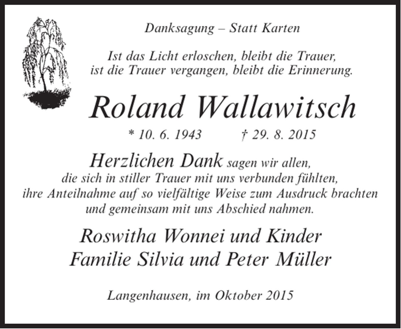 <p>Danksagung – Statt Karten<br />Ist das Licht erloschen, bleibt die Trauer,<br />ist die Trauer vergangen, bleibt die Erinnerung.</p><p>Roland Wallawitsch<br />* 10. 6. 1943</p><p>† 29. 8. 2015</p><p>Herzlichen Dank sagen wir allen,<br />die sich in stiller Trauer mit uns verbunden fühlten,<br />ihre Anteilnahme auf so vielfältige Weise zum Ausdruck brachten<br />und gemeinsam mit uns Abschied nahmen.<br />Roswitha Wonnei und Kinder<br />Familie Silvia und Peter Müller<br />Langenhausen, im Oktober 2015</p>