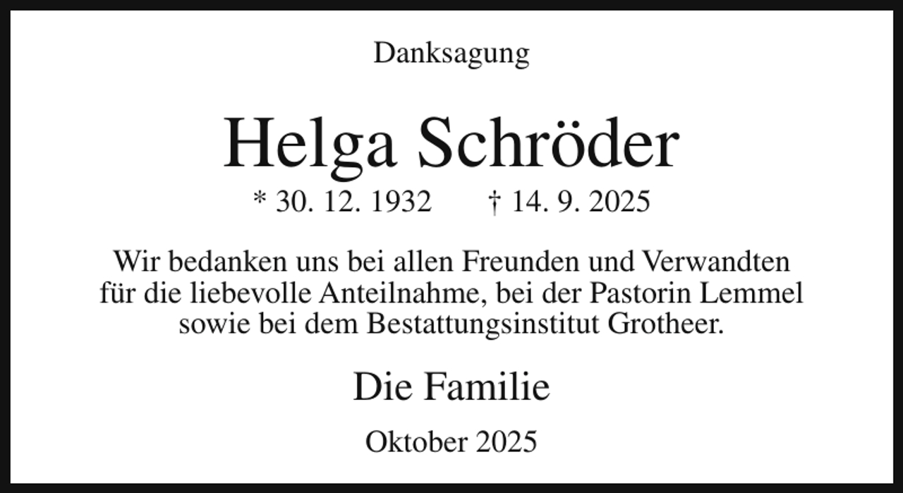 <p>Danksagung</p><p>Helga Schröder<br />* 30. 12. 1932</p><p>† 14. 9. 2025</p><p>Wir bedanken uns bei allen Freunden und Verwandten<br />für die liebevolle Anteilnahme, bei der Pastorin Lemmel<br />sowie bei dem Bestattungsinstitut Grotheer.</p><p>Die Familie<br />Oktober 2025</p>