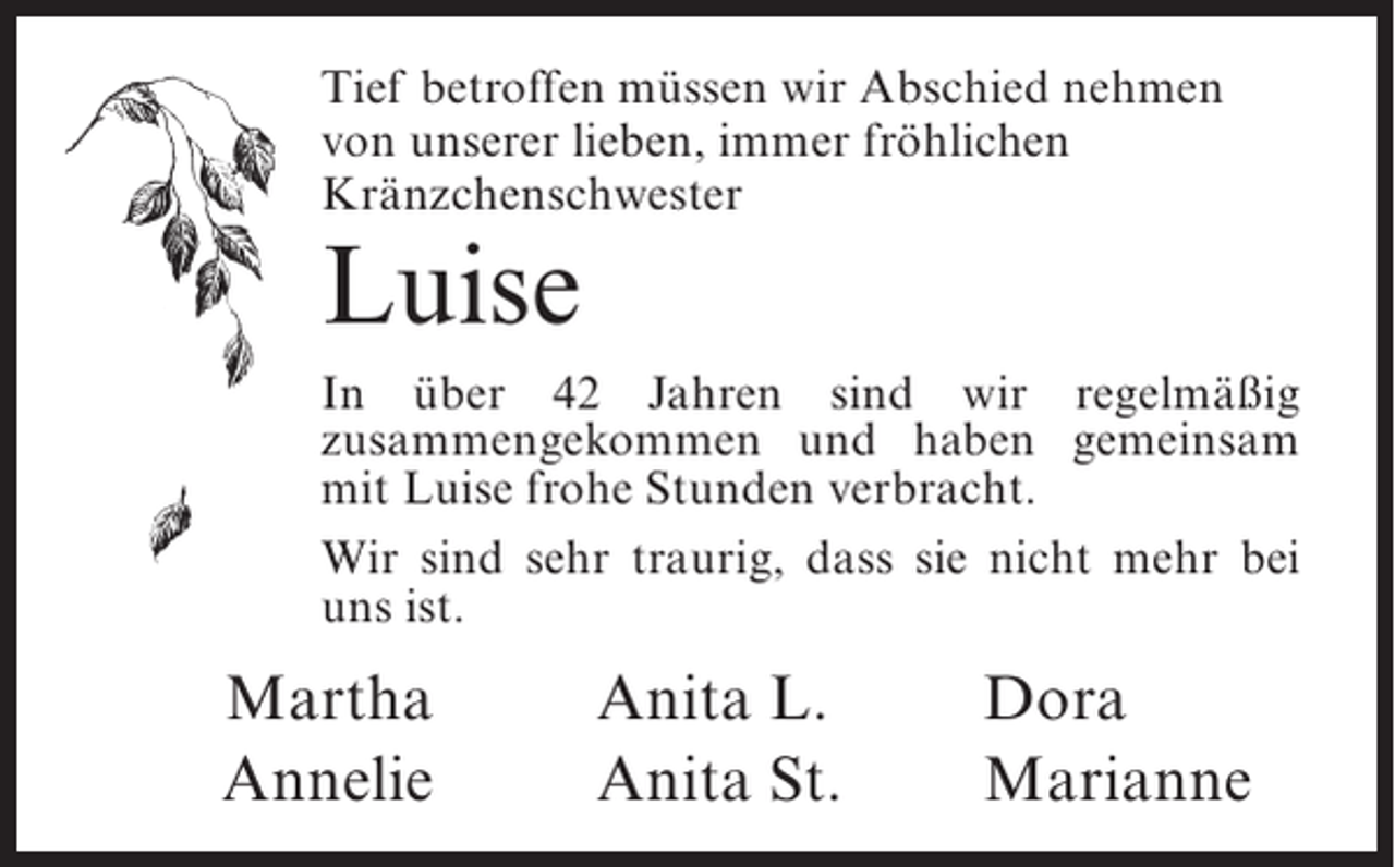 <p>Tief betroffen müssen wir Abschied nehmen<br />von unserer lieben, immer fröhlichen<br />Kränzchenschwester</p><p>Luise</p><p>In über 42 Jahren sind wir regelmäßig<br />z<br />­ usammengekommen und haben gemeinsam<br />mit Luise frohe Stunden verbracht.<br />Wir sind sehr traurig, dass sie nicht mehr bei<br />uns ist.</p><p>Martha<br />Annelie</p><p>Anita L.<br />Anita St.</p><p>Dora<br />Marianne</p>