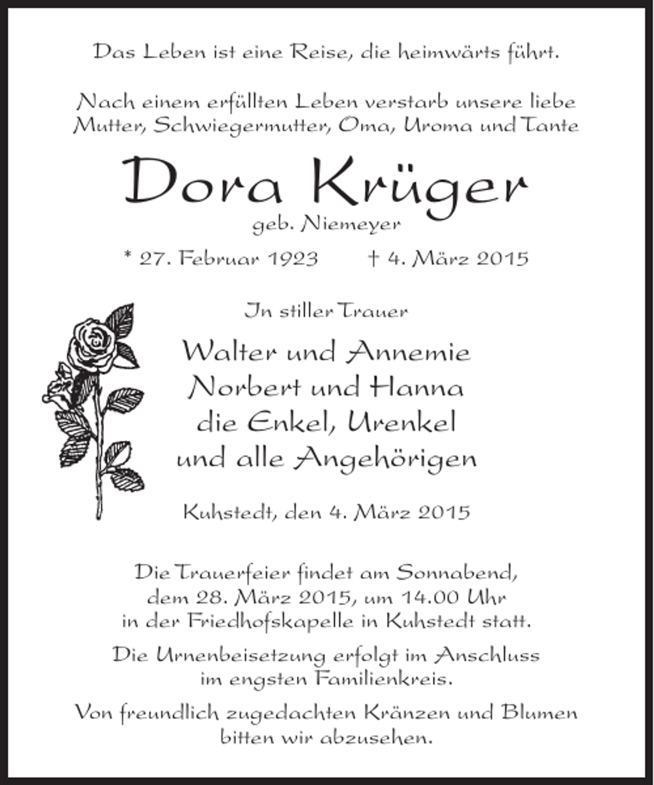 <p>Das Leben ist eine Reise, die heimwärts führt.<br />Nach einem erfüllten Leben verstarb unsere liebe<br />Mutter, Schwiegermutter, Oma, Uroma und Tante</p><p>Dora Krüger</p><p>geb. Niemeyer<br />* 27. Februar 1923 † 4. März 2015<br />In stiller Trauer</p><p>Walter und Annemie<br />Norbert und Hanna<br />die Enkel, Urenkel<br />und alle Angehörigen<br />Kuhstedt, den 4. März 2015<br />Die Trauerfeier findet am Sonnabend,<br />dem 28. März 2015, um 14.00 Uhr<br />in der Friedhofskapelle in Kuhstedt statt.<br />Die Urnenbeisetzung erfolgt im Anschluss<br />im engsten Familienkreis.<br />Von freundlich zugedachten Kränzen und Blumen<br />bitten wir abzusehen.</p>