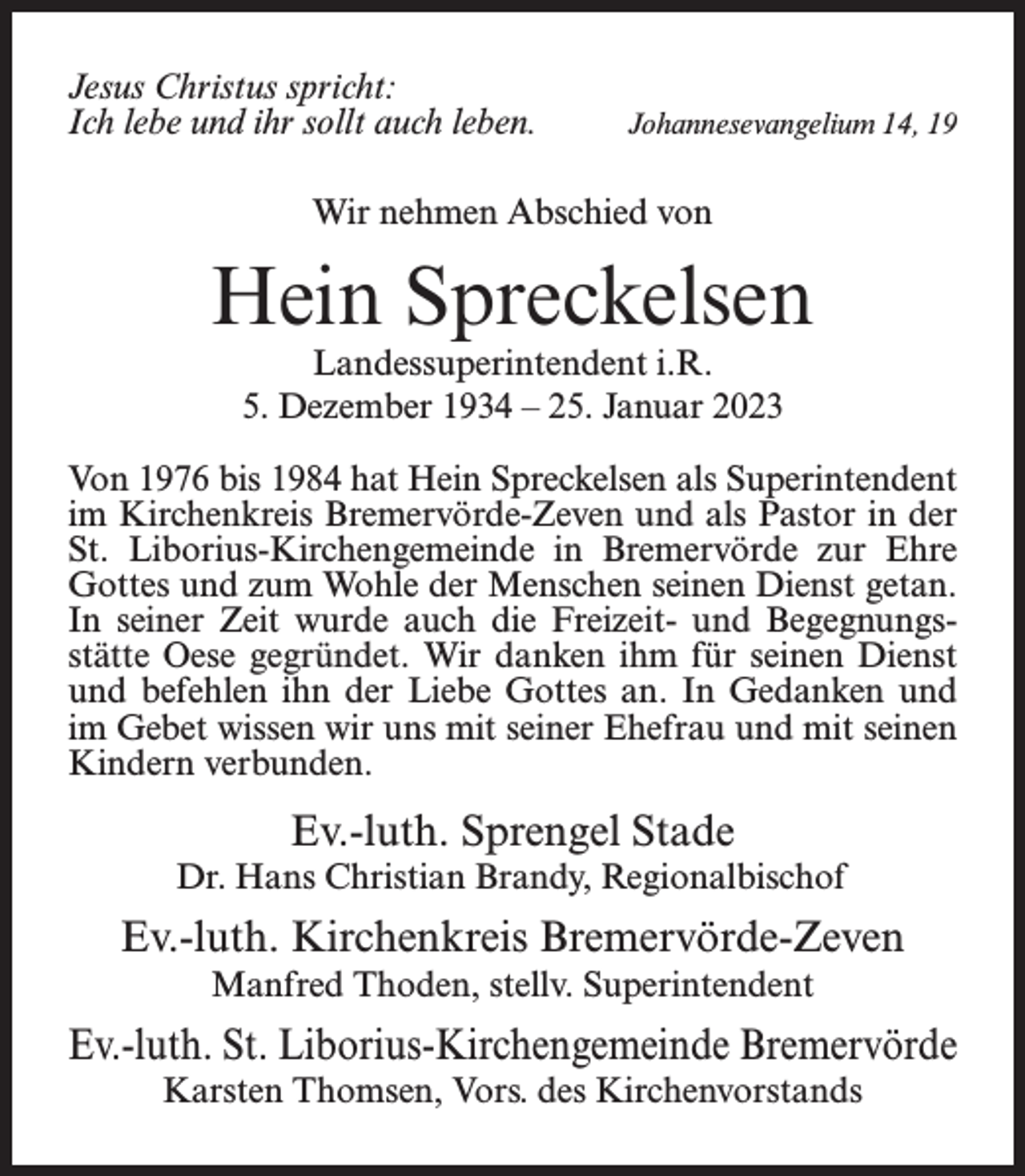 <p>Jesus Christus spricht:<br />Ich lebe und ihr sollt auch leben.</p><p>Johannesevangelium 14, 19</p><p>Wir nehmen Abschied von</p><p>Hein Spreckelsen<br />Landessuperintendent i.R.<br />5. Dezember 1934 – 25. Januar 2023</p><p>Von 1976 bis 1984 hat Hein Spreckelsen als Superintendent<br />im Kirchenkreis Bremervörde-Zeven und als Pastor in der<br />St. Liborius-Kirchengemeinde in Bremervörde zur Ehre<br />Gottes und zum Wohle der Menschen seinen Dienst getan.<br />In seiner Zeit wurde auch die Freizeit- und Begegnungsstätte Oese gegründet. Wir danken ihm für seinen Dienst<br />und befehlen ihn der Liebe Gottes an. In Gedanken und<br />im Gebet wissen wir uns mit seiner Ehefrau und mit seinen<br />Kindern verbunden.</p><p>Ev.-luth. Sprengel Stade<br />Dr. Hans Christian Brandy, Regionalbischof</p><p>Ev.-luth. Kirchenkreis Bremervörde-Zeven<br />Manfred Thoden, stellv. Superintendent</p><p>Ev.-luth. St. Liborius-Kirchengemeinde Bremervörde<br />Karsten Thomsen, Vors. des Kirchenvorstands</p>