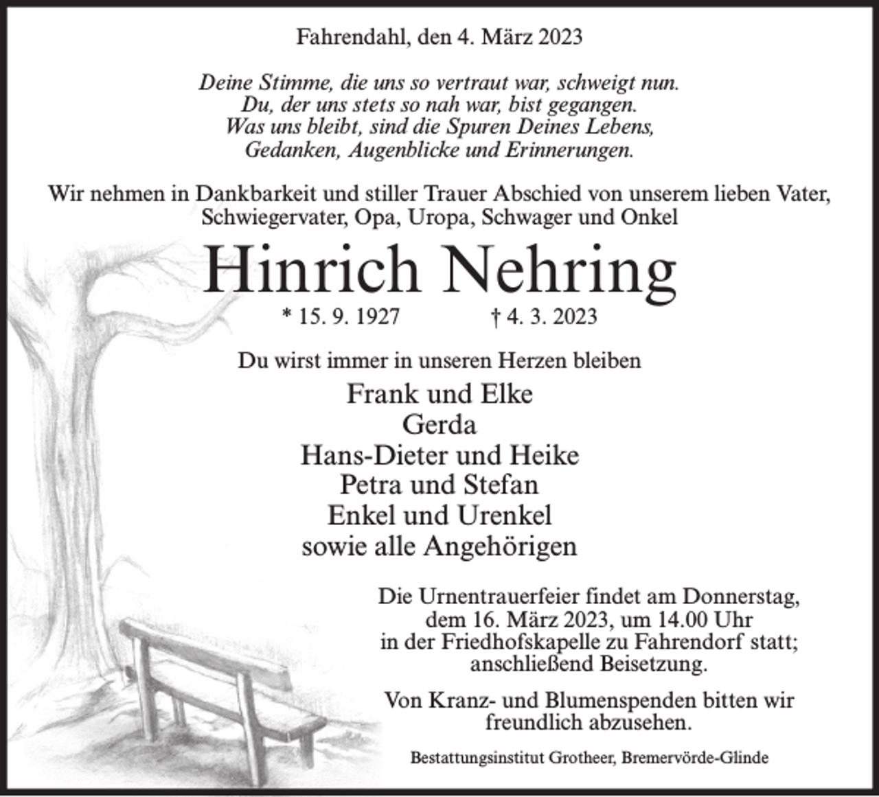 <p>Fahrendahl, den 4. März 2023<br />Deine Stimme, die uns so vertraut war, schweigt nun.<br />Du, der uns stets so nah war, bist gegangen.<br />Was uns bleibt, sind die Spuren Deines Lebens,<br />Gedanken, Augenblicke und Erinnerungen.<br />Wir nehmen in Dankbarkeit und stiller Trauer Abschied von unserem lieben Vater,<br />Schwiegervater, Opa, Uropa, Schwager und Onkel</p><p>Hinrich Nehring<br />* 15. 9. 1927</p><p>† 4. 3. 2023</p><p>Du wirst immer in unseren Herzen bleiben</p><p>Frank und Elke<br />Gerda<br />Hans-Dieter und Heike<br />Petra und Stefan<br />Enkel und Urenkel<br />sowie alle Angehörigen<br />Die Urnentrauerfeier findet am Donnerstag,<br />dem 16. März 2023, um 14.00 Uhr<br />in der Friedhofskapelle zu Fahrendorf statt;<br />anschließend Beisetzung.<br />Von Kranz- und Blumenspenden bitten wir<br />freundlich abzusehen.<br />Bestattungsinstitut Grotheer, Bremervörde-Glinde</p>