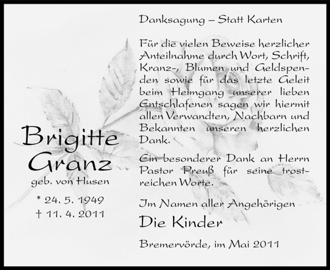 <p>Danksagung – Statt Karten Für die vielen Beweise herzlicher Anteilnahme durch Wort, Schrift, Kranz-, Blumen und Geldspenden sowie für das letzte Geleit beim Heimgang unserer lieben Entschlafenen sagen wir hiermit allen Verwandten, Nachbarn und Bekannten unseren herzlichen Dank. Ein besonderer Dank an Herrn Pastor Preuß für seine trostreichen Worte. Im Namen aller Angehörigen</p><p>Brigitte Granz<br />geb. von Husen * 24. 5. 1949 † 11. 4. 2011</p><p>Die Kinder<br />Bremervörde, im Mai 2011</p>