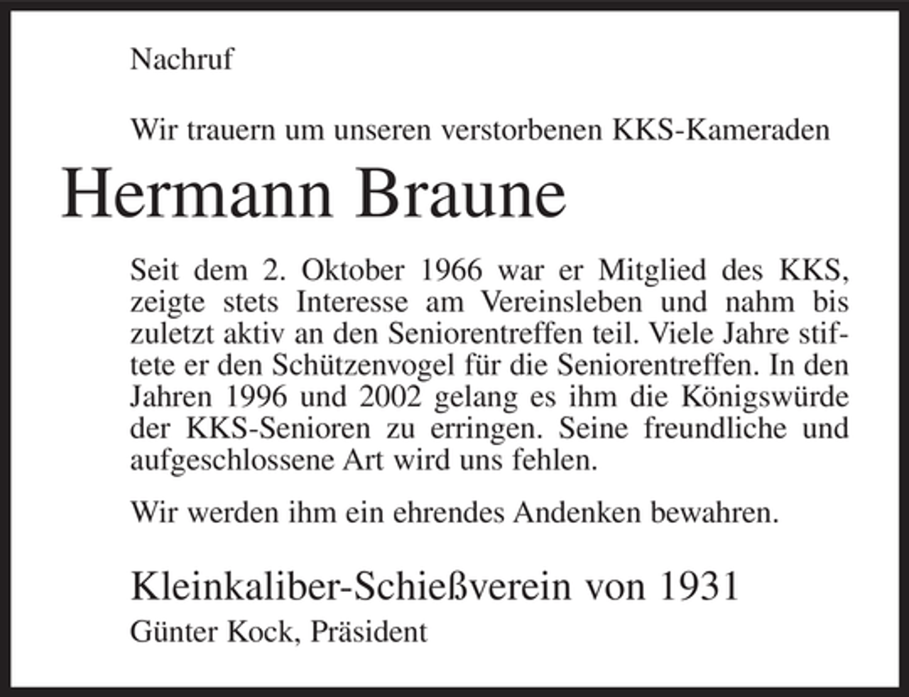 <p>Nachruf<br />Wir trauern um unseren verstorbenen KKS-Kameraden</p><p>Hermann Braune<br />Seit dem 2. Oktober 1966 war er Mitglied des KKS,<br />zeigte stets Interesse am Vereinsleben und nahm bis<br />zuletzt aktiv an den Seniorentreffen teil. Viele Jahre stiftete er den Schützenvogel für die Seniorentreffen. In den<br />Jahren 1996 und 2002 gelang es ihm die Königswürde<br />der KKS-Senioren zu erringen. Seine freundliche und<br />aufgeschlossene Art wird uns fehlen.<br />Wir werden ihm ein ehrendes Andenken bewahren.</p><p>Kleinkaliber-Schießverein von 1931<br />Günter Kock, Präsident</p>