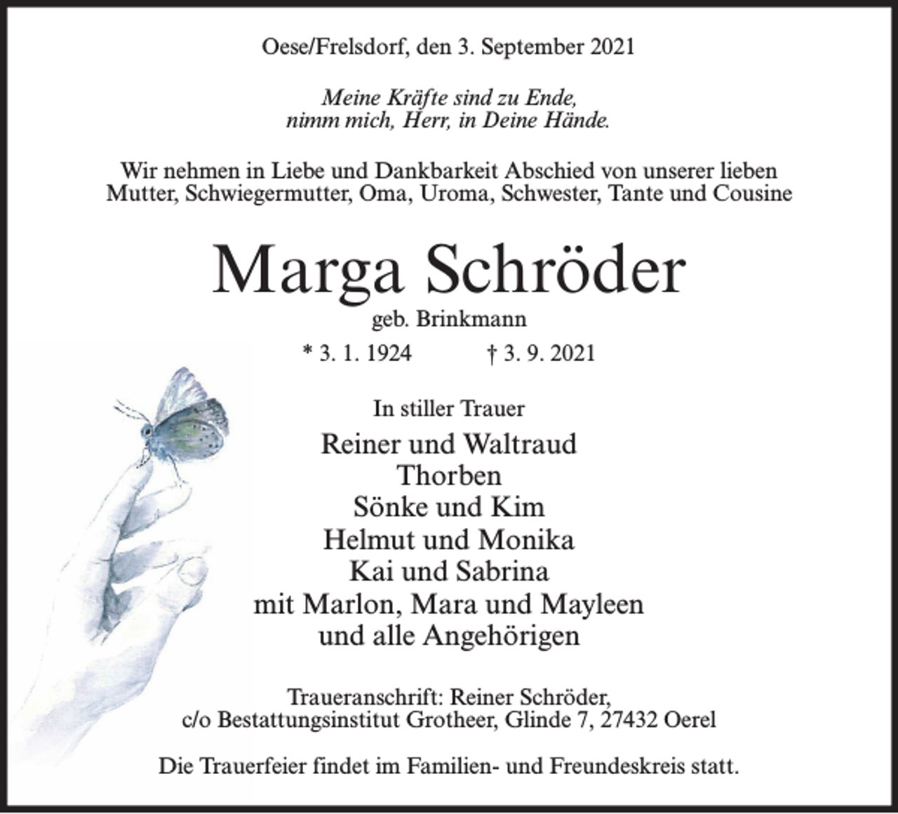 <p>Oese/Frelsdorf, den 3. September 2021<br />Meine Kräfte sind zu Ende,<br />nimm mich, Herr, in Deine Hände.<br />Wir nehmen in Liebe und Dankbarkeit Abschied von unserer lieben<br />Mutter, Schwiegermutter, Oma, Uroma, Schwester, Tante und Cousine</p><p>Marga Schröder<br />geb. Brinkmann<br />* 3. 1. 1924<br />† 3. 9. 2021<br />In stiller Trauer</p><p>Reiner und Waltraud<br />Thorben<br />Sönke und Kim<br />Helmut und Monika<br />Kai und Sabrina<br />mit Marlon, Mara und Mayleen<br />und alle Angehörigen<br />Traueranschrift: Reiner Schröder,<br />c/o Bestattungsinstitut Grotheer, Glinde 7, 27432 Oerel<br />Die Trauerfeier findet im Familien- und Freundeskreis statt.</p>