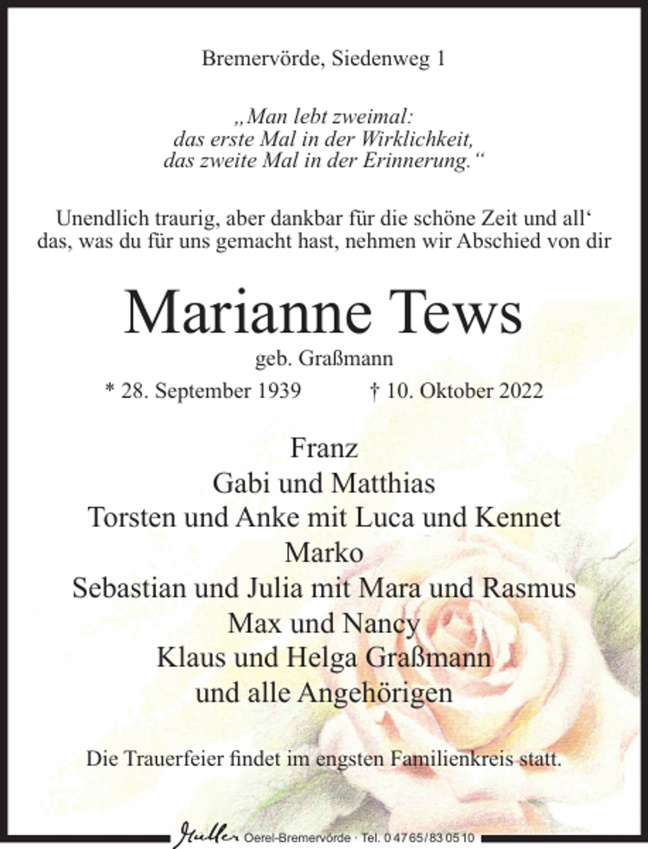 <p>Bremervörde, Siedenweg 1<br />„Man lebt zweimal:<br />das erste Mal in der Wirklichkeit,<br />das zweite Mal in der Erinnerung.“<br />Unendlich traurig, aber dankbar für die schöne Zeit und all‘<br />das, was du für uns gemacht hast, nehmen wir Abschied von dir</p><p>Marianne Tews</p><p>geb. Graßmann<br />* 28. September 1939<br />† 10. Oktober 2022</p><p>Franz<br />Gabi und Matthias<br />Torsten und Anke mit Luca und Kennet<br />Marko<br />Sebastian und Julia mit Mara und Rasmus<br />Max und Nancy<br />Klaus und Helga Graßmann<br />und alle Angehörigen<br />Die Trauerfeier ﬁndet im engsten Familienkreis statt.</p><p>Oerel-Bremervörde ∙ Tel. 0 47 65 /83 05 10</p>