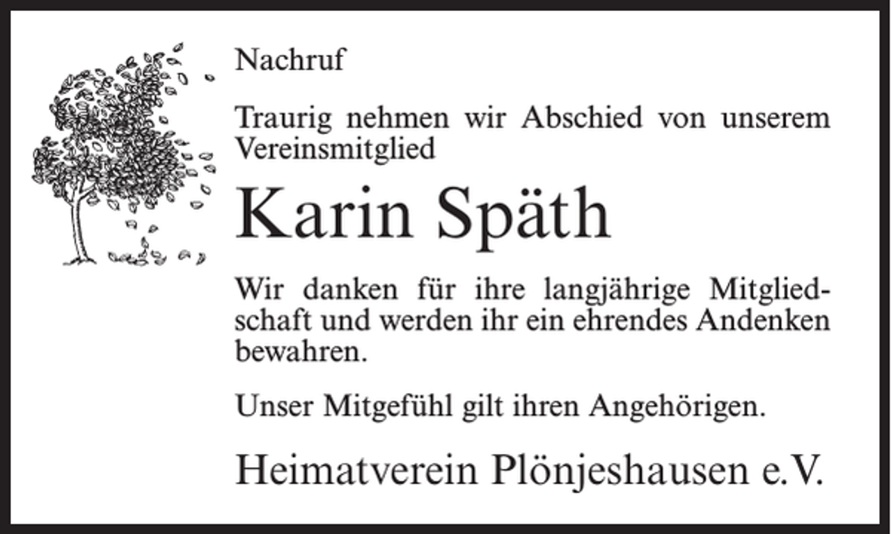 <p>Nachruf<br />Traurig nehmen wir Abschied von unserem<br />Vereinsmitglied</p><p>Karin Späth<br />Wir danken für ihre langjährige Mitgliedschaft und werden ihr ein ehrendes Andenken<br />bewahren.<br />Unser Mitgefühl gilt ihren Angehörigen.</p><p>Heimatverein Plönjeshausen e.V.</p>