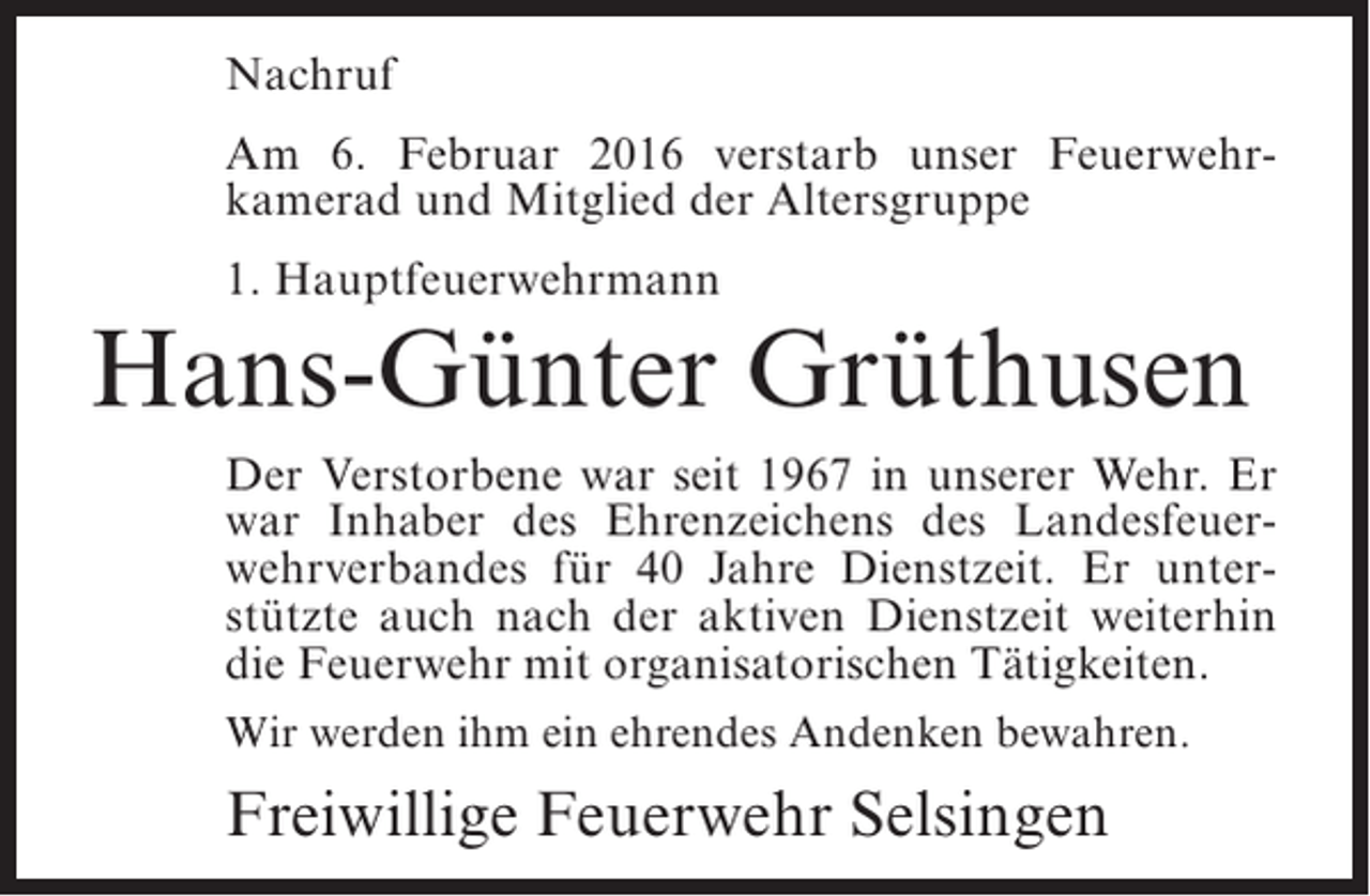 <p>Nachruf<br />Am 6. Februar 2016 verstarb unser Feuerwehrkamerad und Mitglied der Altersgruppe<br />1. Hauptfeuerwehrmann</p><p>Hans-Günter Grüthusen<br />Der Verstorbene war seit 1967 in unserer Wehr. Er<br />war Inhaber des Ehrenzeichens des Landesfeuerwehrverbandes für 40 Jahre Dienstzeit. Er unterstützte auch nach der aktiven Dienstzeit weiterhin<br />die Feuerwehr mit organisatorischen Tätigkeiten.<br />Wir werden ihm ein ehrendes Andenken bewahren.</p><p>Freiwillige Feuerwehr Selsingen</p>