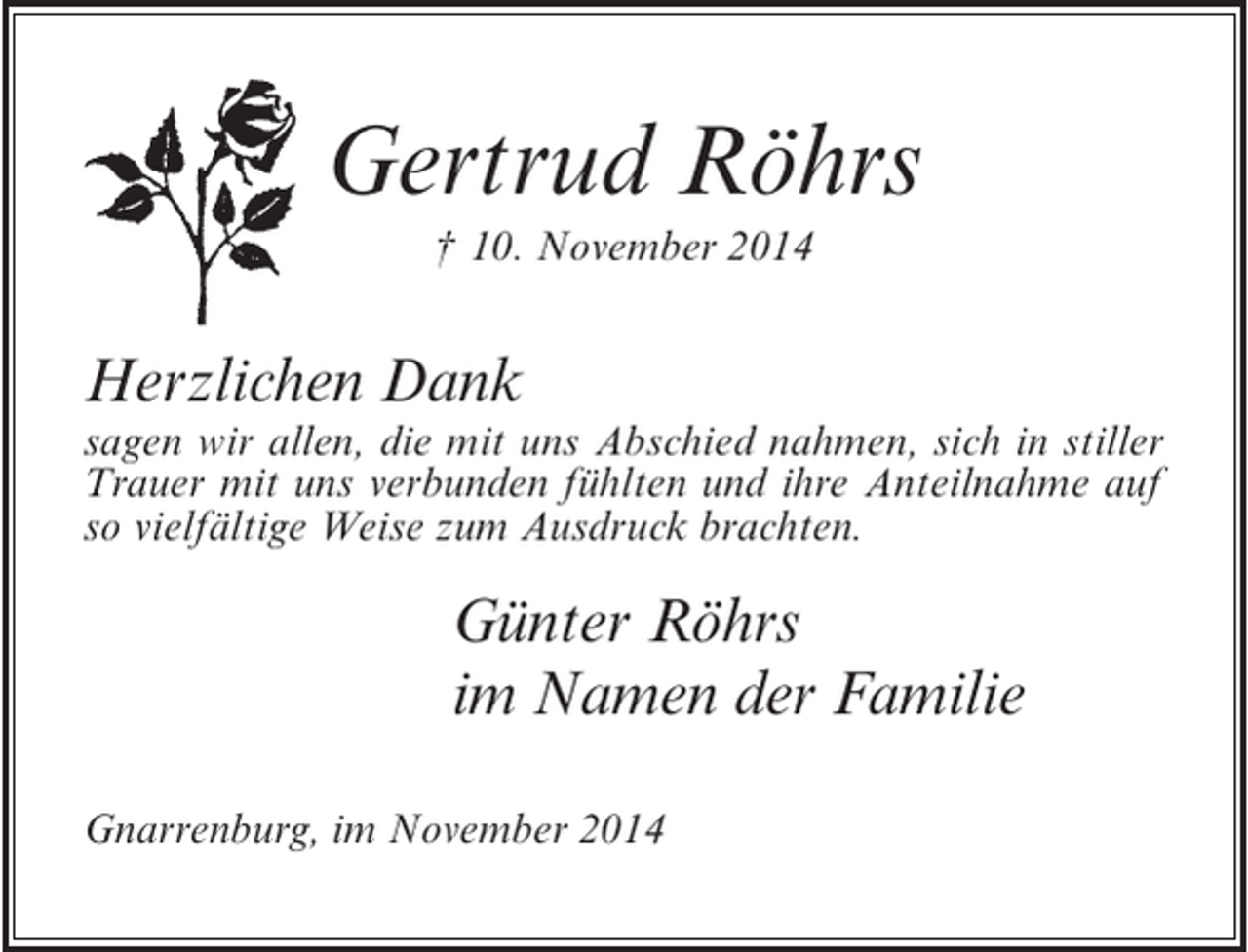 <p>Gertrud Röhrs<br />† 10. November 2014</p><p>Herzlichen Dank</p><p>sagen wir allen, die mit uns Abschied nahmen, sich in stiller<br />Trauer mit uns verbunden fühlten und ihre Anteilnahme auf<br />so vielfältige Weise zum Ausdruck brachten.</p><p>Günter Röhrs<br />im Namen der Familie<br />Gnarrenburg, im November 2014</p>