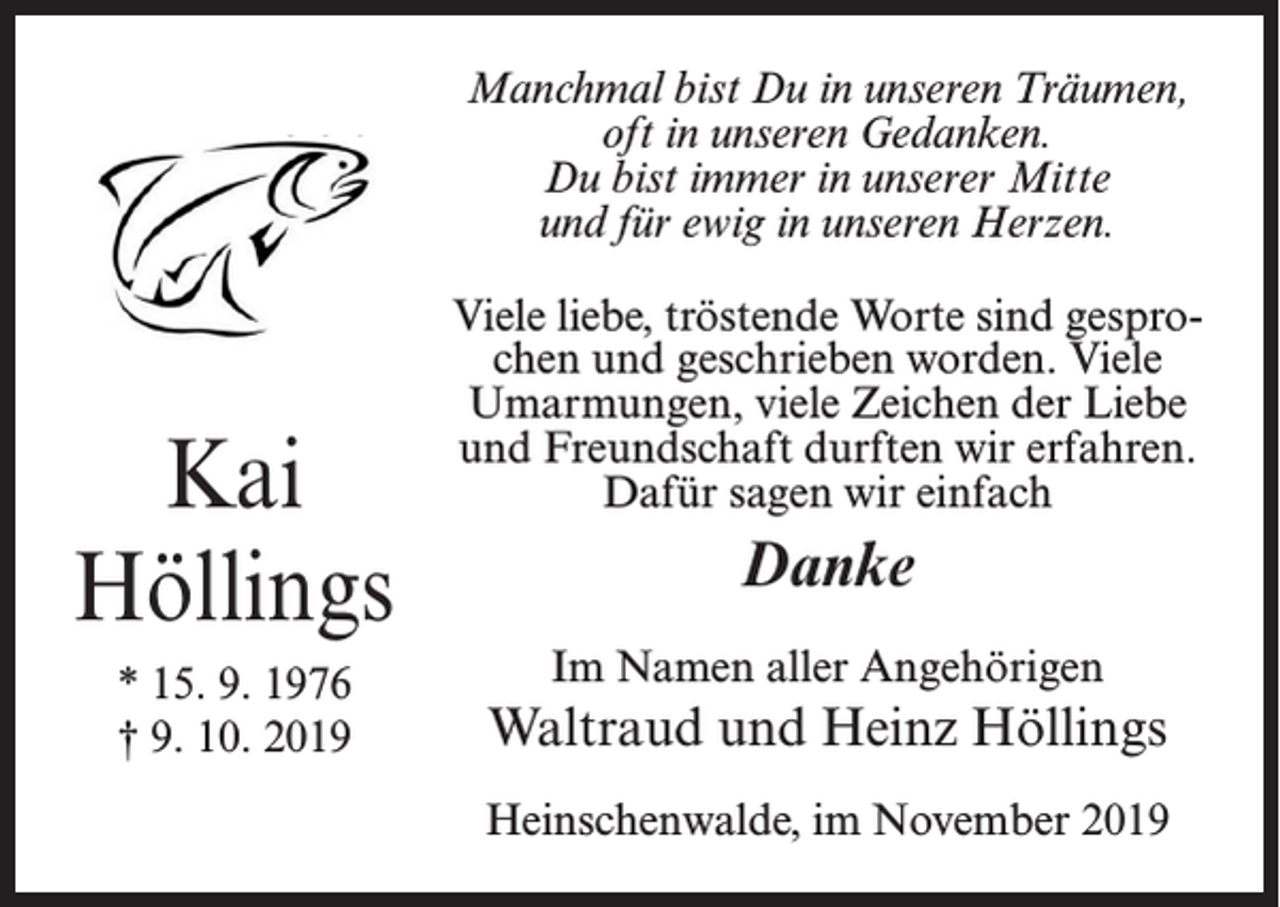 <p>Manchmal bist Du in unseren Träumen,<br />oft in unseren Gedanken.<br />Du bist immer in unserer Mitte<br />und für ewig in unseren Herzen.</p><p>Kai<br />Höllings<br />* 15. 9. 1976<br />† 9. 10. 2019</p><p>Viele liebe, tröstende Worte sind gesprochen und geschrieben worden. Viele<br />Umarmungen, viele Zeichen der Liebe<br />und Freundschaft durften wir erfahren.<br />Dafür sagen wir einfach</p><p>Danke<br />Im Namen aller Angehörigen</p><p>Waltraud und Heinz Höllings<br />Heinschenwalde, im November 2019</p>