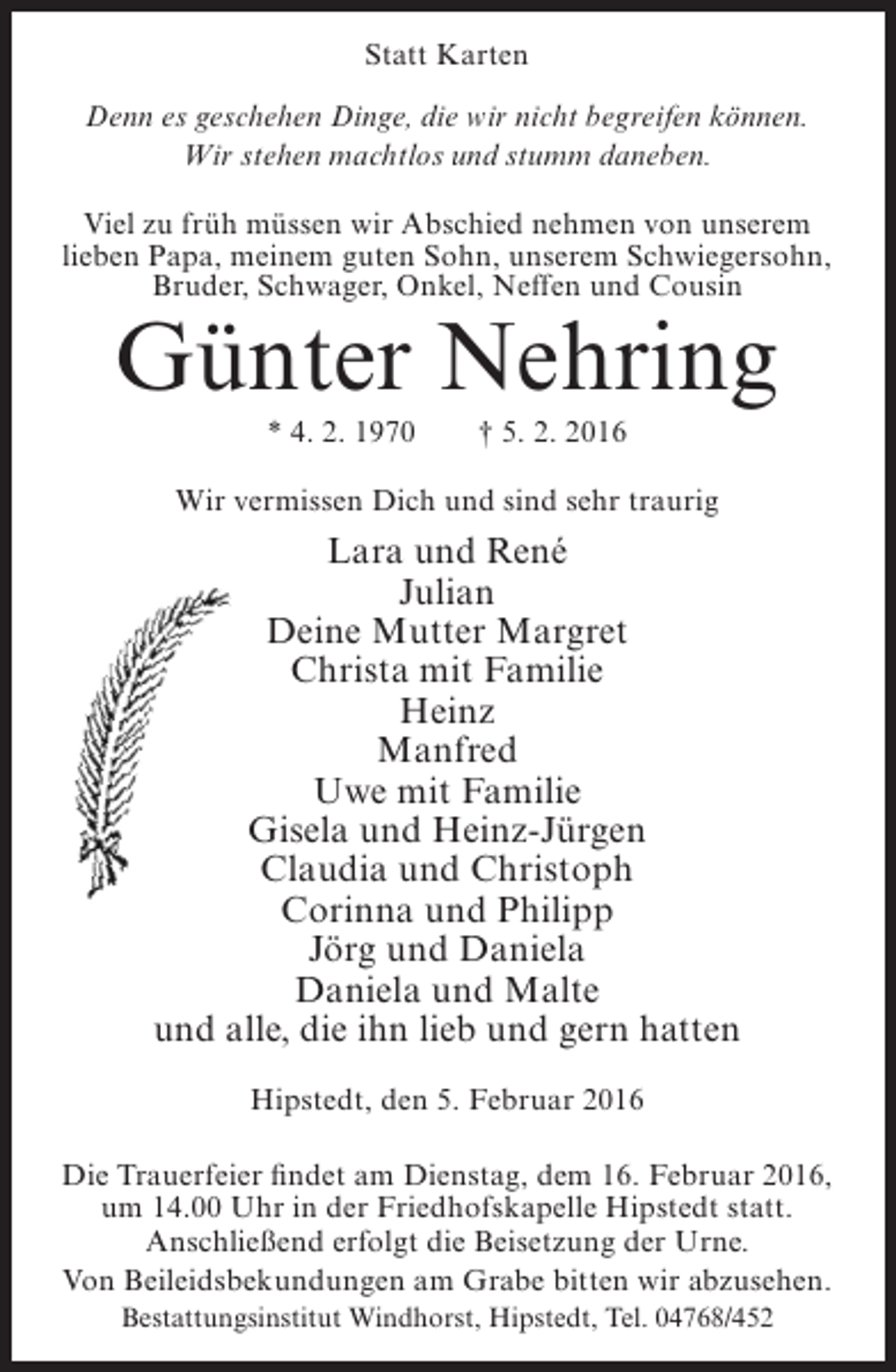 <p>Statt Karten<br />Denn es geschehen Dinge, die wir nicht begreifen können.<br />Wir stehen machtlos und stumm daneben.<br />Viel zu früh müssen wir Abschied nehmen von unserem<br />lieben Papa, meinem guten Sohn, unserem Schwiegersohn,<br />Bruder, Schwager, Onkel, Neffen und Cousin</p><p>Günter Nehring<br />* 4. 2. 1970</p><p>† 5. 2. 2016</p><p>Wir vermissen Dich und sind sehr traurig</p><p>Lara und René<br />Julian<br />Deine Mutter Margret<br />Christa mit Familie<br />Heinz<br />Manfred<br />Uwe mit Familie<br />Gisela und Heinz-Jürgen<br />Claudia und Christoph<br />Corinna und Philipp<br />Jörg und Daniela<br />Daniela und Malte<br />und alle, die ihn lieb und gern hatten<br />Hipstedt, den 5. Februar 2016<br />Die Trauerfeier findet am Dienstag, dem 16. Februar 2016,<br />um 14.00 Uhr in der Friedhofskapelle Hipstedt statt.<br />Anschließend erfolgt die Beisetzung der Urne.<br />Von Beileidsbekundungen am Grabe bitten wir abzusehen.<br />Bestattungsinstitut Windhorst, Hipstedt, Tel. 04768/452</p>