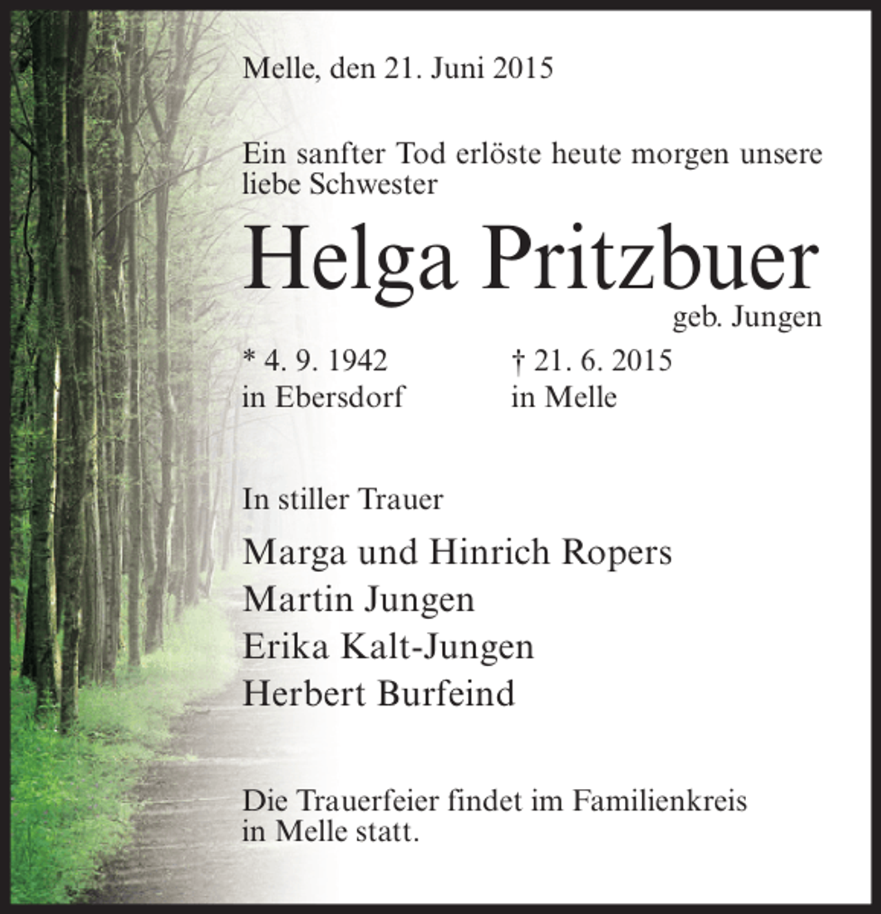 <p>Melle, den 21. Juni 2015<br />Ein sanfter Tod erlöste heute morgen unsere<br />liebe Schwester</p><p>Helga Pritzbuer<br />* 4. 9. 1942<br />in Ebersdorf</p><p>geb. Jungen<br />† 21. 6. 2015<br />in Melle</p><p>In stiller Trauer</p><p>Marga und Hinrich Ropers<br />Martin Jungen<br />Erika Kalt-Jungen<br />Herbert Burfeind<br />Die Trauerfeier findet im Familienkreis<br />in Melle statt.</p>