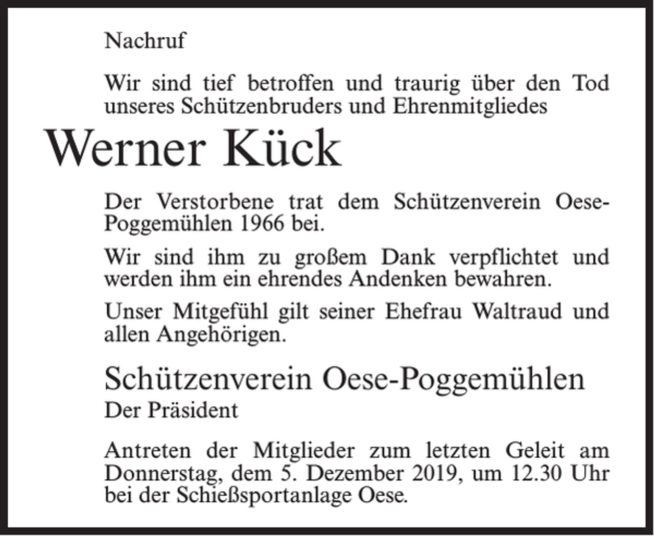 <p>Nachruf<br />Wir sind tief betroffen und traurig über den Tod<br />unseres Schützenbruders und Ehrenmitgliedes</p><p>Werner Kück</p><p>Der Verstorbene trat dem Schützenverein OesePoggemühlen 1966 bei.<br />Wir sind ihm zu großem Dank verpflichtet und<br />werden ihm ein ehrendes Andenken bewahren.<br />Unser Mitgefühl gilt seiner Ehefrau Waltraud und<br />allen Angehörigen.</p><p>Schützenverein Oese-Poggemühlen<br />Der Präsident</p><p>Antreten der Mitglieder zum letzten Geleit am<br />­Donnerstag, dem 5. Dezember 2019, um 12.30 Uhr<br />bei der Schießsportanlage Oese.</p>