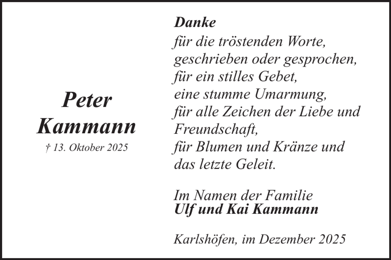 <p>Peter<br />Kammann<br />† 13. Oktober 2025</p><p>Danke<br />für die tröstenden Worte,<br />geschrieben oder gesprochen,<br />für ein stilles Gebet,<br />eine stumme Umarmung,<br />für alle Zeichen der Liebe und<br />Freundschaft,<br />für Blumen und Kränze und<br />das letzte Geleit.<br />Im Namen der Familie<br />Ulf und Kai Kammann<br />Karlshöfen, im Dezember 2025</p>