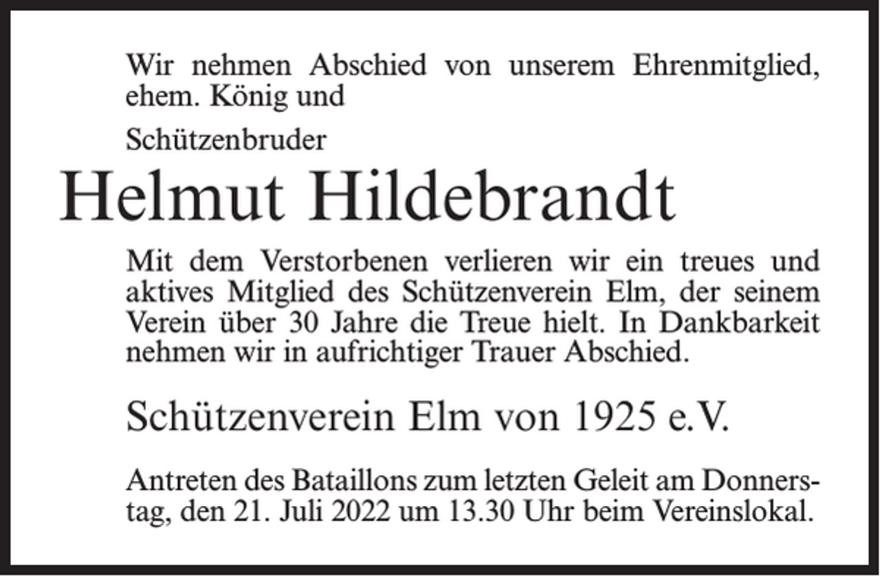 <p>Wir nehmen Abschied von unserem Ehrenmitglied,<br />ehem. König und<br />Schützenbruder</p><p>Helmut Hildebrandt</p><p>Mit dem Verstorbenen verlieren wir ein treues und<br />aktives Mitglied des Schützenverein Elm, der seinem<br />Verein über 30 Jahre die Treue hielt. In Dankbarkeit<br />nehmen wir in aufrichtiger Trauer Abschied.</p><p>Schützenverein Elm von 1925 e.V.<br />Antreten des Bataillons zum letzten Geleit am Donnerstag, den 21. Juli 2022 um 13.30 Uhr beim Vereinslokal.</p>