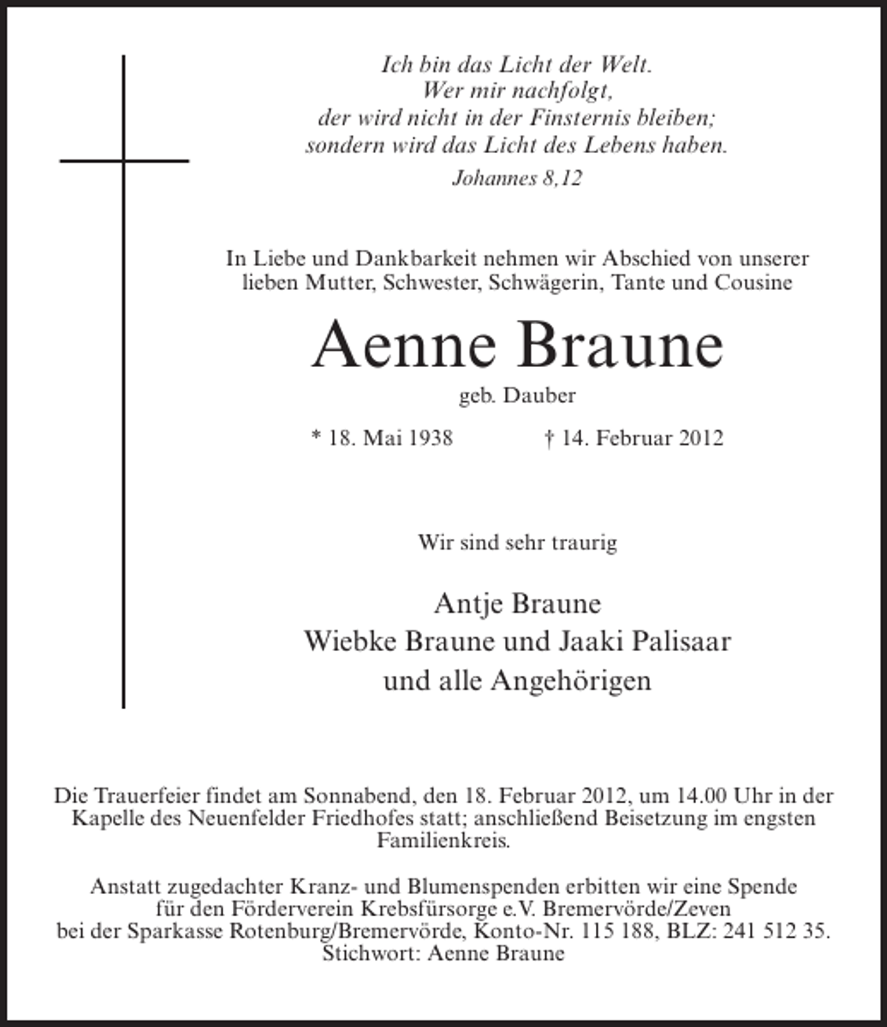 <p>Ich bin das Licht der Welt.<br />Wer mir nachfolgt,<br />der wird nicht in der Finsternis bleiben;<br />sondern wird das Licht des Lebens haben.<br />Johannes 8,12</p><p>In Liebe und Dankbarkeit nehmen wir Abschied von unserer<br />lieben Mutter, Schwester, Schwägerin, Tante und Cousine</p><p>Aenne Braune<br />geb. Dauber<br />* 18. Mai 1938</p><p>† 14. Februar 2012</p><p>Wir sind sehr traurig</p><p>Antje Braune<br />Wiebke Braune und Jaaki Palisaar<br />und alle Angehörigen</p><p>Die Trauerfeier findet am Sonnabend, den 18. Februar 2012, um 14.00 Uhr in der<br />Kapelle des Neuenfelder Friedhofes statt; anschließend Beisetzung im engsten<br />Familienkreis.<br />Anstatt zugedachter Kranz- und Blumenspenden erbitten wir eine Spende<br />für den Förderverein Krebsfürsorge e.V. Bremervörde/Zeven<br />bei der Sparkasse Rotenburg/Bremervörde, Konto-Nr. 115 188, BLZ: 241 512 35.<br />Stichwort: Aenne Braune</p>