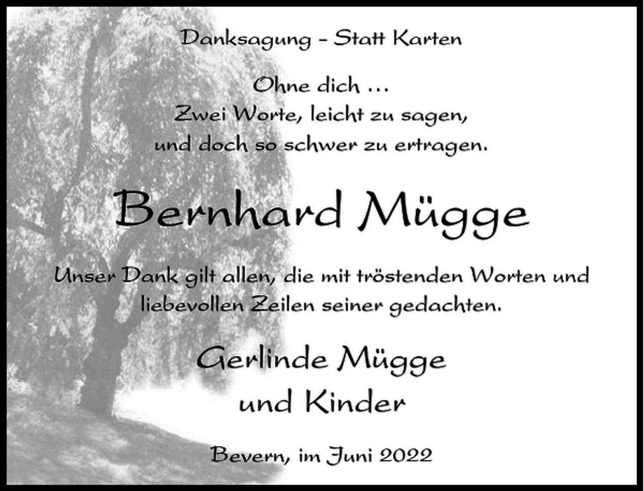 <p>Danksagung - Statt Karten<br />Ohne dich ⁄<br />Zwei Worte, leicht zu sagen,<br />und doch so schwer zu ertragen.</p><p>Bernhard Mügge<br />Unser Dank gilt allen, die mit tröstenden Worten und<br />liebevollen Zeilen seiner gedachten.</p><p>Gerlinde Mügge<br />und Kinder<br />Bevern, im Juni 2022</p>