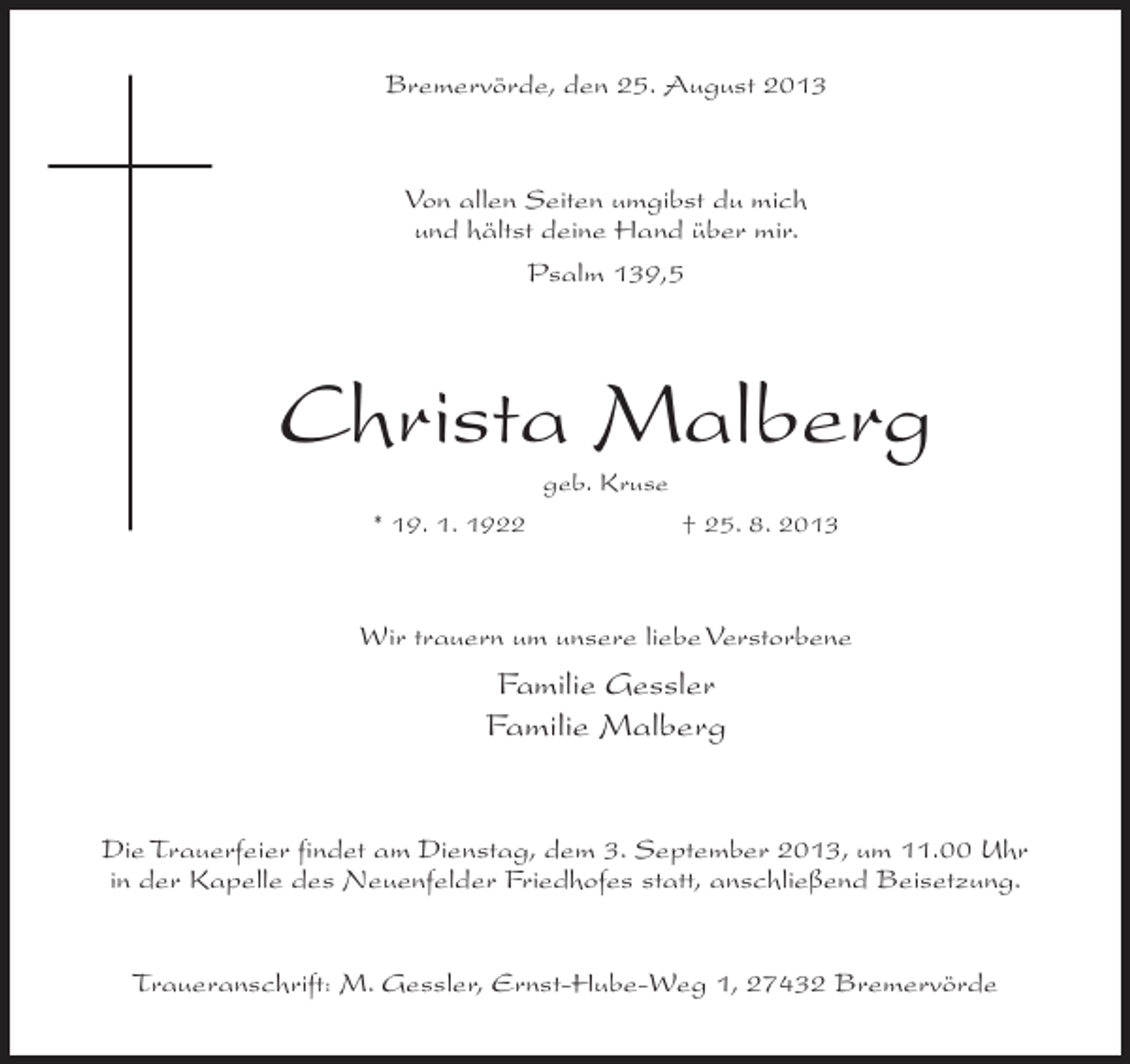 <p>Bremervörde, den 25. August 2013</p><p>Von allen Seiten umgibst du mich<br />und hältst deine Hand über mir.<br />Psalm 139,5</p><p>Christa Malberg<br />geb. Kruse<br />* 19. 1. 1922<br />† 25. 8. 2013</p><p>Wir trauern um unsere liebe Verstorbene</p><p>Familie Gessler<br />Familie Malberg</p><p>Die Trauerfeier findet am Dienstag, dem 3. September 2013, um 11.00 Uhr<br />in der Kapelle des Neuenfelder Friedhofes statt, anschließend Beisetzung.<br />Traueranschrift: M. Gessler, Ernst-Hube-Weg 1, 27432 Bremervörde</p>