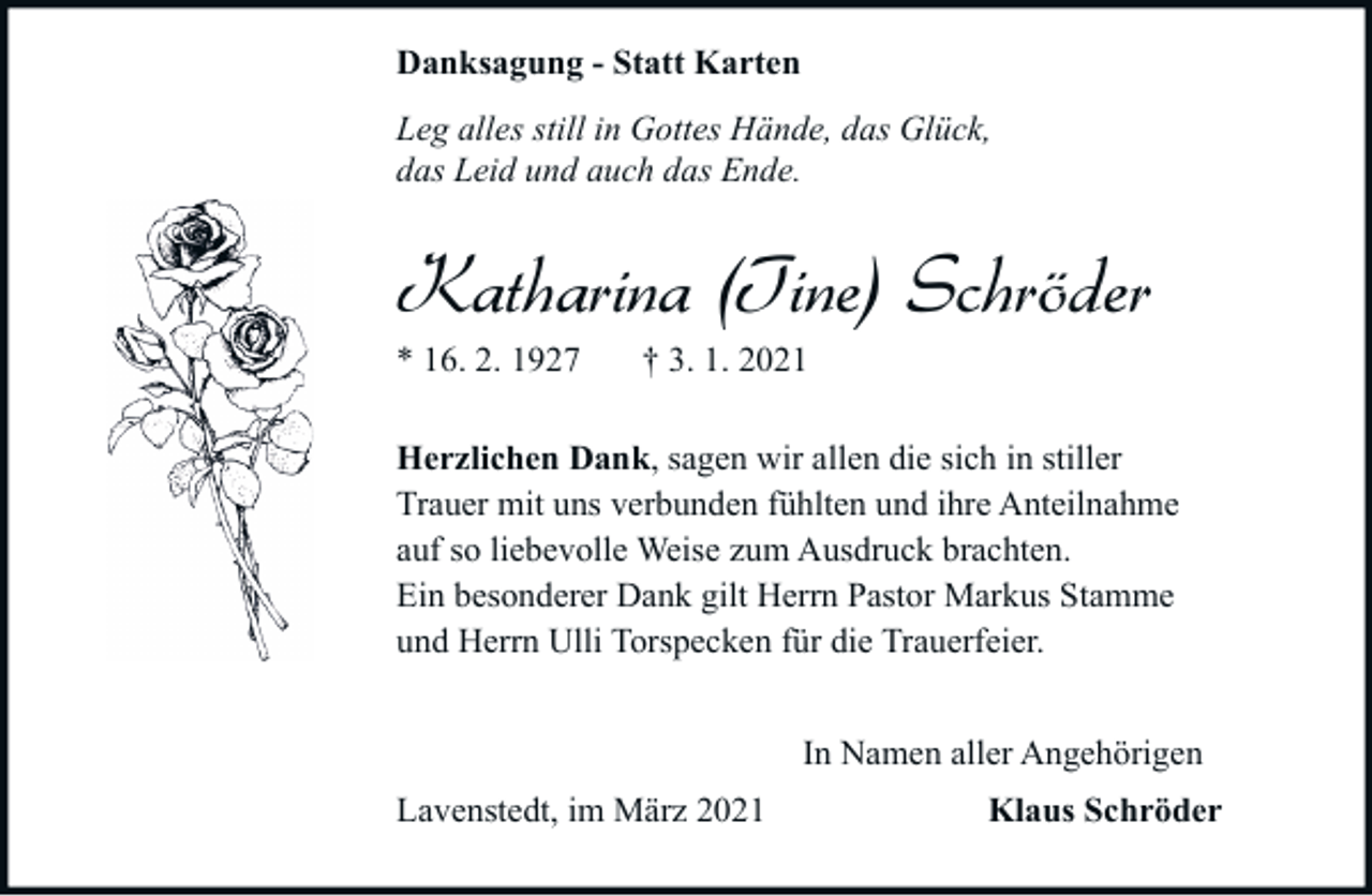 <p>Danksagung - Statt Karten<br />Leg alles still in Gottes Hände, das Glück,<br />das Leid und auch das Ende.</p><p>Katharina (Tine) Schröder<br />* 16. 2. 1927</p><p>† 3. 1. 2021</p><p>Herzlichen Dank, sagen wir allen die sich in stiller<br />Trauer mit uns verbunden fühlten und ihre Anteilnahme<br />auf so liebevolle Weise zum Ausdruck brachten.<br />Ein besonderer Dank gilt Herrn Pastor Markus Stamme<br />und Herrn Ulli Torspecken für die Trauerfeier.<br />In Namen aller Angehörigen<br />Lavenstedt, im März 2021</p><p>Klaus Schröder</p>