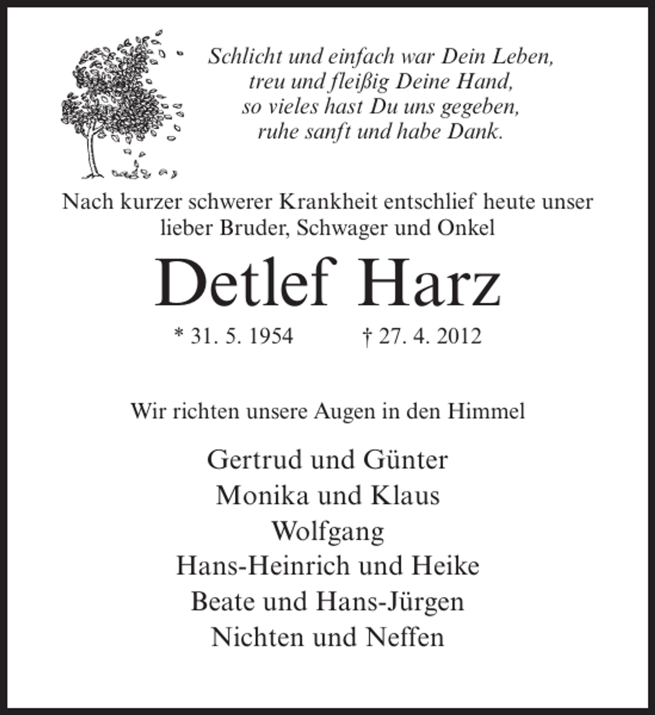 <p>Schlicht und einfach war Dein Leben,<br />treu und fleißig Deine Hand,<br />so vieles hast Du uns gegeben,<br />ruhe sanft und habe Dank.<br />Nach kurzer schwerer Krankheit entschlief heute unser<br />lieber Bruder, Schwager und Onkel</p><p>Detlef Harz<br />* 31. 5. 1954</p><p>† 27. 4. 2012</p><p>Wir richten unsere Augen in den Himmel</p><p>Gertrud und Günter<br />Monika und Klaus<br />Wolfgang<br />Hans-Heinrich und Heike<br />Beate und Hans-Jürgen<br />Nichten und Neffen</p>
