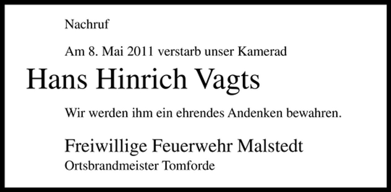 <p>Nachruf Am 8. Mai 2011 verstarb unser Kamerad</p><p>Hans Hinrich Vagts<br />Wir werden ihm ein ehrendes Andenken bewahren.</p><p>Freiwillige Feuerwehr Malstedt<br />Ortsbrandmeister Tomforde</p>