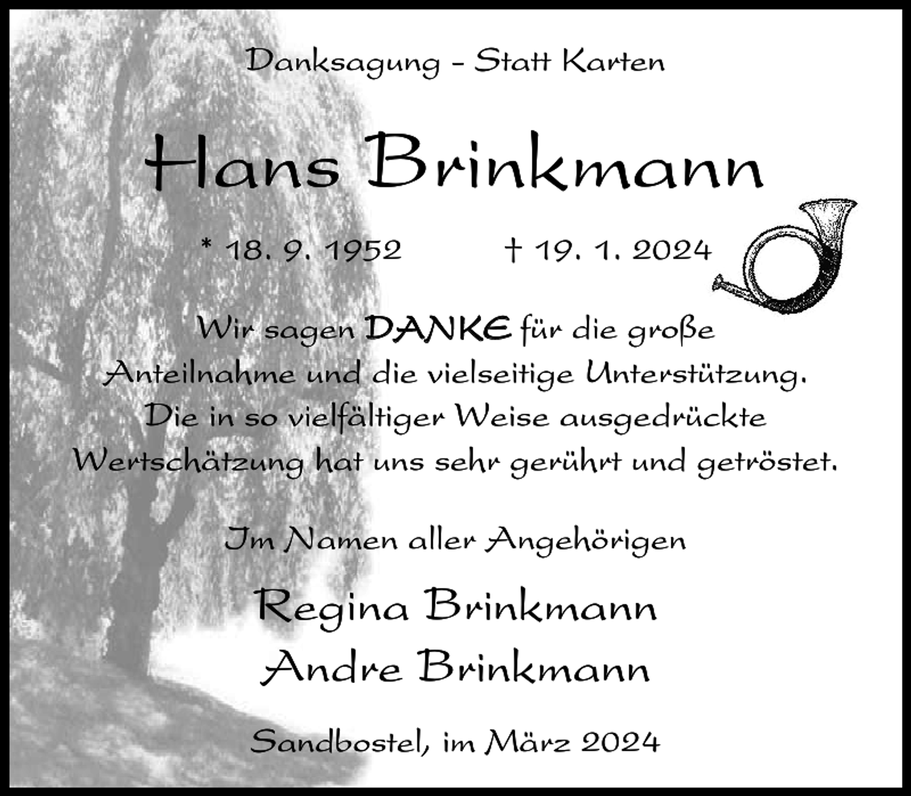 <p>Danksagung - Statt Karten</p><p>Hans Brinkmann<br />* 18. 9. 1952</p><p>† 19. 1. 2024</p><p>Wir sagen DANKE für die große<br />Anteilnahme und die vielseitige Unterstützung.<br />Die in so vielfältiger Weise ausgedrückte<br />Wertschätzung hat uns sehr gerührt und getröstet.<br />Im Namen aller Angehörigen</p><p>Regina Brinkmann<br />Andre Brinkmann<br />Sandbostel, im März 2024</p>