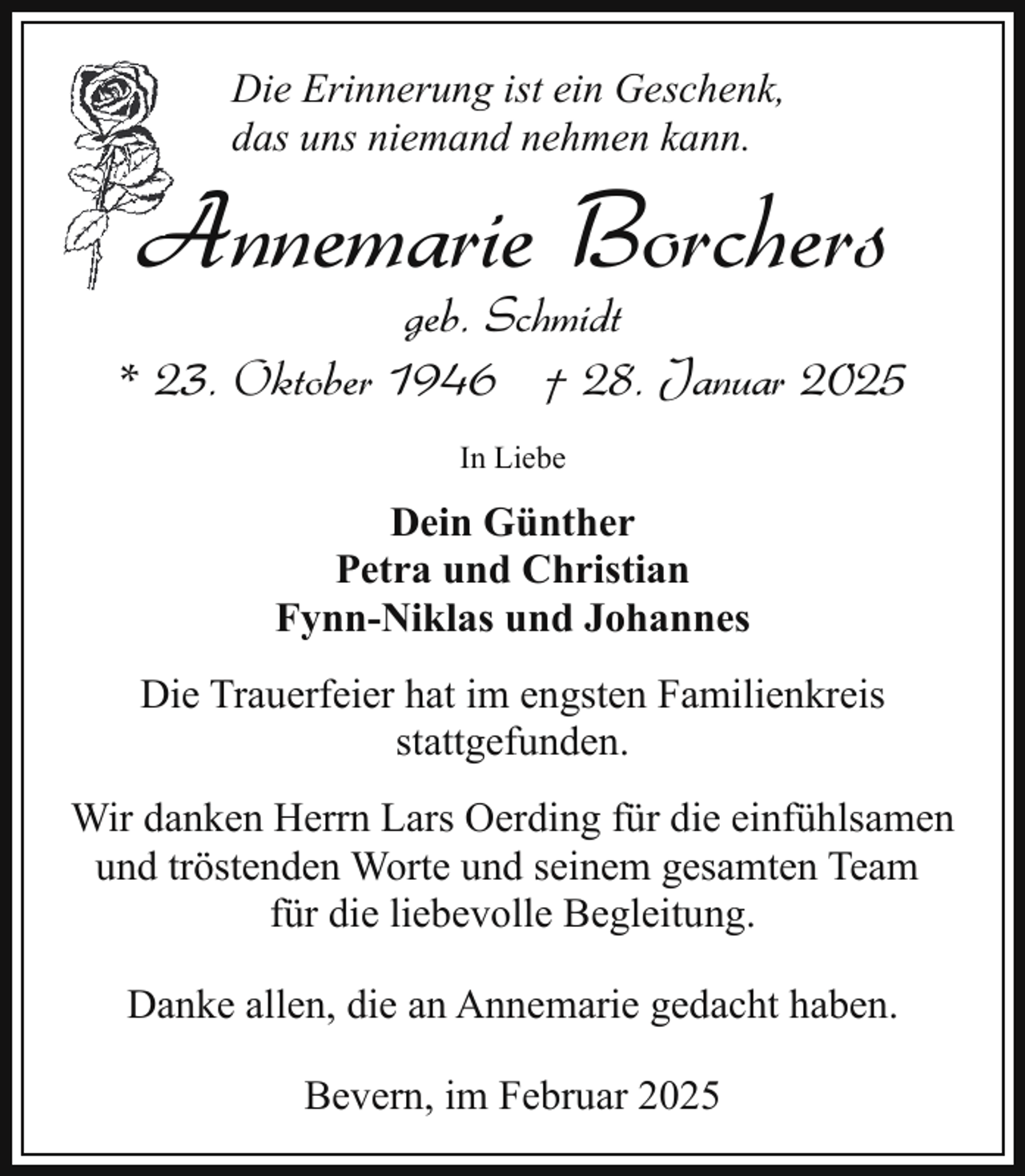 <p>Die Erinnerung ist ein Geschenk,<br />das uns niemand nehmen kann.</p><p>A<br />Annemarie<br />Borchers</p><p>geb. Schmidt<br />* 23. Oktober 1946 † 28. Januar 2025<br />In Liebe</p><p>Dein Günther<br />Petra und Christian<br />Fynn-Niklas und Johannes<br />Die Trauerfeier hat im engsten Familienkreis<br />stattgefunden.<br />Wir danken Herrn Lars Oerding für die einfühlsamen<br />und tröstenden Worte und seinem gesamten Team<br />für die liebevolle Begleitung.<br />Danke allen, die an Annemarie gedacht haben.<br />Bevern, im Februar 2025</p>