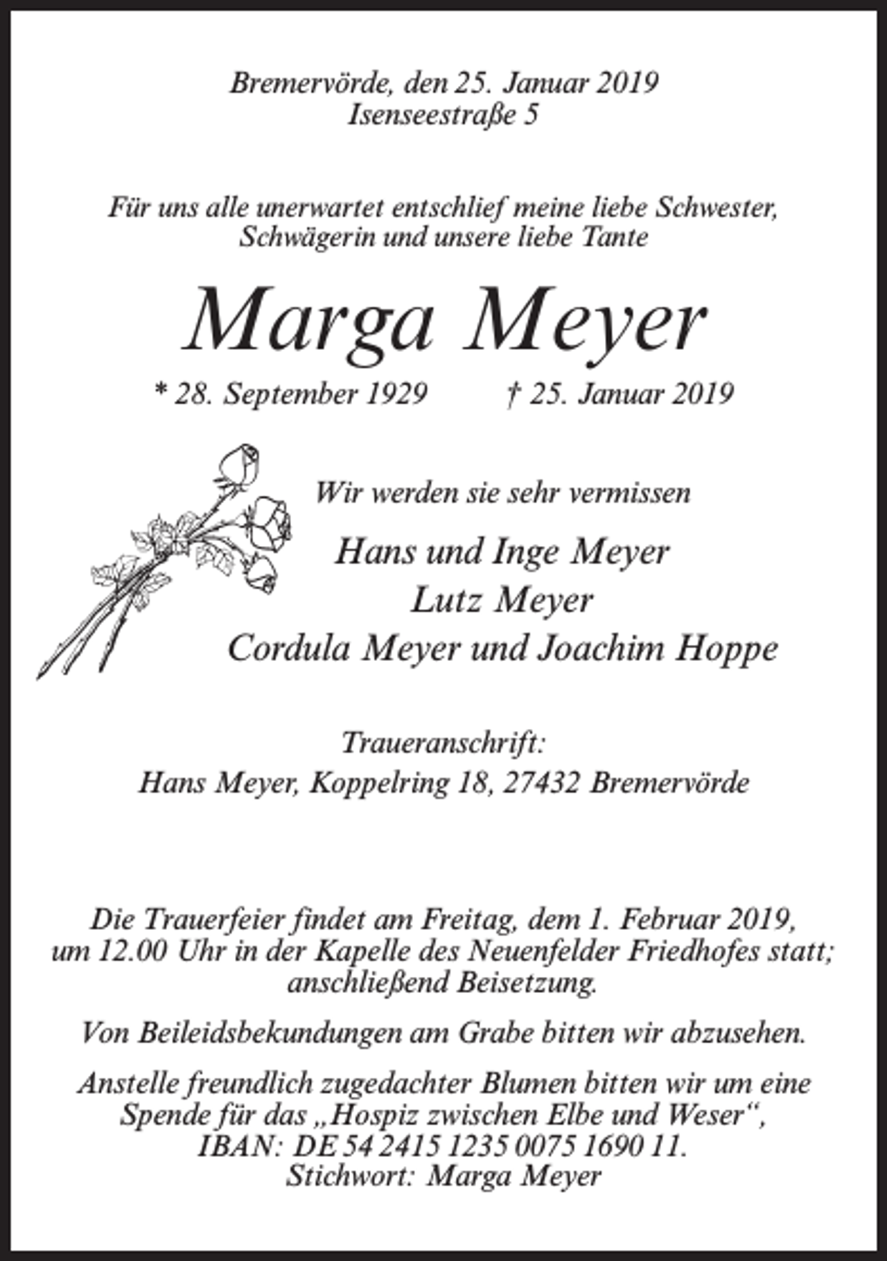 <p>Bremervörde, den 25. Januar 2019<br />Isenseestraße 5<br />Für uns alle unerwartet entschlief meine liebe Schwester,<br />Schwägerin und unsere liebe Tante</p><p>Marga Meyer<br />* 28. September 1929 † 25. Januar 2019<br />Wir werden sie sehr vermissen</p><p>Hans und Inge Meyer<br />Lutz Meyer<br />Cordula Meyer und Joachim Hoppe<br />Traueranschrift:<br />Hans Meyer, Koppelring 18, 27432 Bremervörde</p><p>Die Trauerfeier findet am Freitag, dem 1. Februar 2019,<br />um 12.00 Uhr in der Kapelle des Neuenfelder Friedhofes statt;<br />anschließend Beisetzung.<br />Von Beileidsbekundungen am Grabe bitten wir abzusehen.<br />Anstelle freundlich zugedachter Blumen bitten wir um eine<br />Spende für das „Hospiz zwischen Elbe und Weser“,<br />IBAN: DE 54 2415 1235 0075 1690 11.<br />Stichwort: Marga Meyer</p>