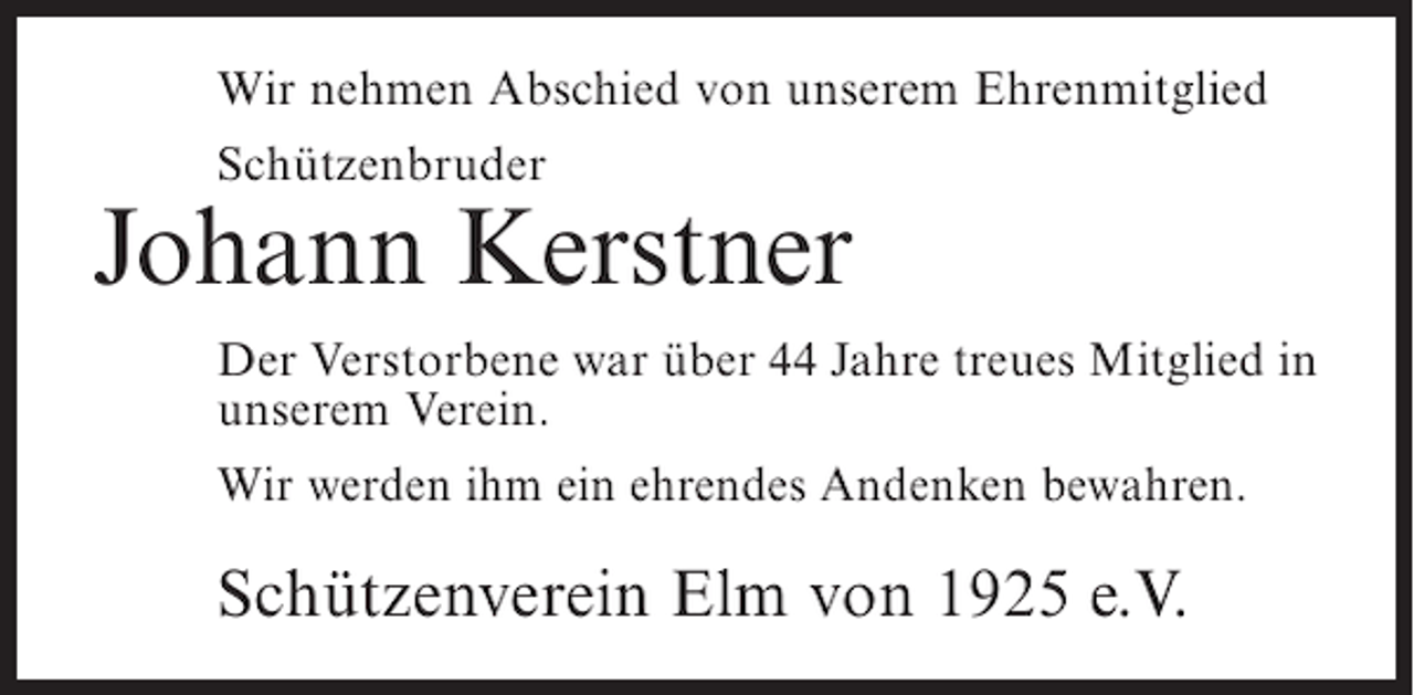 <p>Wir nehmen Abschied von unserem Ehrenmitglied<br />Schützenbruder</p><p>Johann Kerstner<br />Der Verstorbene war über 44 Jahre treues Mitglied in<br />unserem Verein.<br />Wir werden ihm ein ehrendes Andenken bewahren.</p><p>Schützenverein Elm von 1925 e.V.</p>