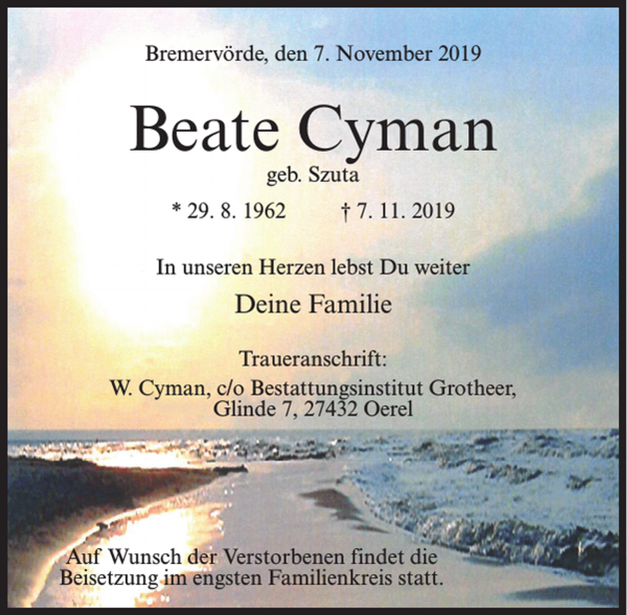 <p>Bremervörde, den 7. November 2019</p><p>Beate Cyman<br />geb. Szuta</p><p>* 29. 8. 1962</p><p>† 7. 11. 2019</p><p>In unseren Herzen lebst Du weiter</p><p>Deine Familie<br />Traueranschrift:<br />W. Cyman, c/o Bestattungsinstitut Grotheer,<br />Glinde 7, 27432 Oerel</p><p>Auf Wunsch der Verstorbenen findet die<br />Beisetzung im engsten Familienkreis statt.</p>