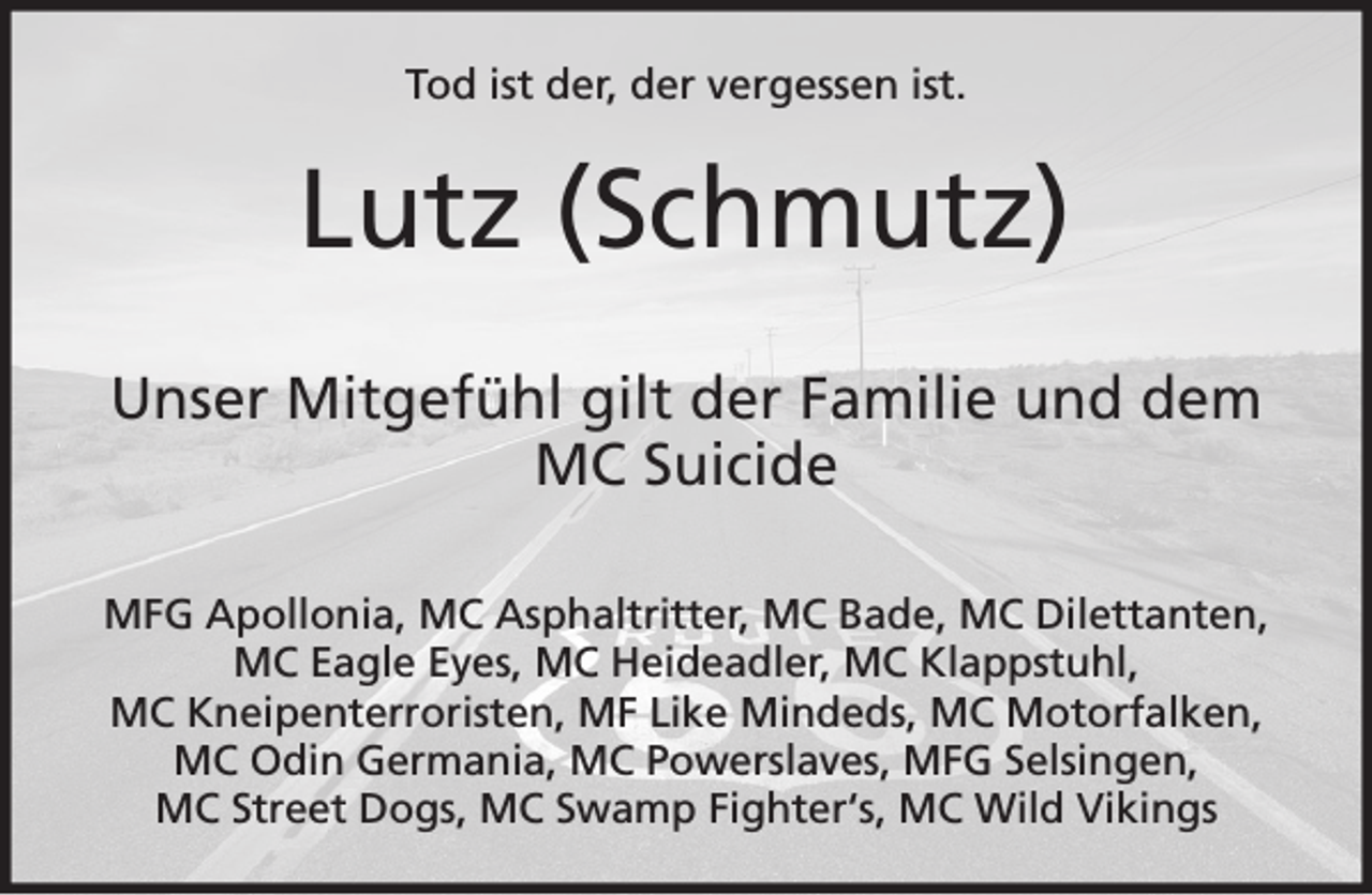 <p>Tod ist der, der vergessen ist.</p><p>Lutz (Schmutz)<br />Unser Mitgefühl gilt der Familie und dem<br />MC Suicide<br />MFG Apollonia, MC Asphaltritter, MC Bade, MC Dilettanten,<br />MC Eagle Eyes, MC Heideadler, MC Klappstuhl,<br />MC Kneipenterroristen, MF Like Mindeds, MC Motorfalken,<br />MC Odin Germania, MC Powerslaves, MFG Selsingen,<br />MC Street Dogs, MC Swamp Fighter‘s, MC Wild Vikings</p>