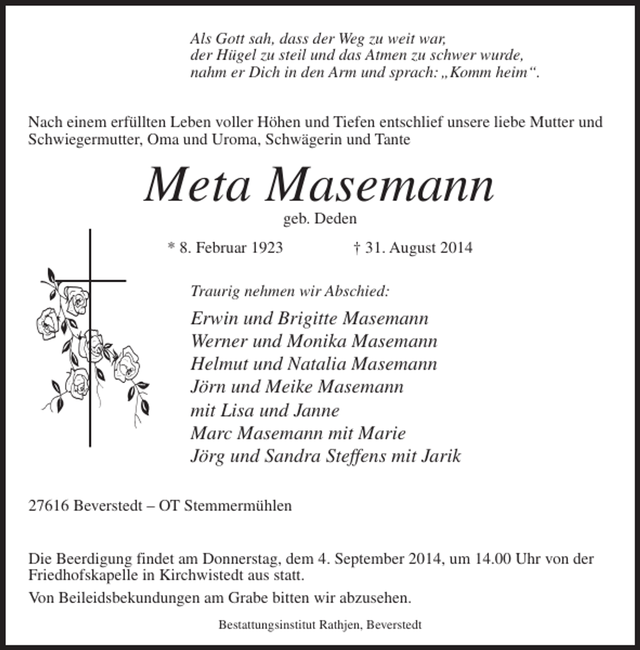 <p>Als Gott sah, dass der Weg zu weit war,<br />der Hügel zu steil und das Atmen zu schwer wurde,<br />nahm er Dich in den Arm und sprach: „Komm heim“.<br />Nach einem erfüllten Leben voller Höhen und Tiefen entschlief unsere liebe Mutter und<br />Schwiegermutter, Oma und Uroma, Schwägerin und Tante</p><p>Meta Masemann<br />geb. Deden</p><p>* 8. Februar 1923 † 31. August 2014<br />Traurig nehmen wir Abschied:</p><p>Erwin und Brigitte Masemann<br />Werner und Monika Masemann<br />Helmut und Natalia Masemann<br />Jörn und Meike Masemann<br />mit Lisa und Janne<br />Marc Masemann mit Marie<br />Jörg und Sandra Steffens mit Jarik<br />27616 Beverstedt – OT Stemmermühlen<br />Die Beerdigung findet am Donnerstag, dem 4. September 2014, um 14.00 Uhr von der<br />Friedhofskapelle in Kirchwistedt aus statt.<br />Von Beileidsbekundungen am Grabe bitten wir abzusehen.<br />Bestattungsinstitut Rathjen, Beverstedt</p>
