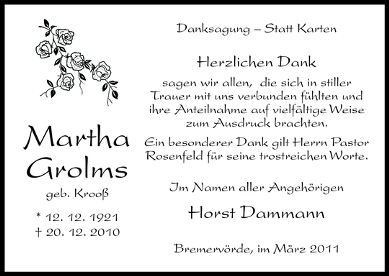 <p>Danksagung – Statt Karten</p><p>Herzlichen Dank<br />sagen wir allen, die sich in stiller Trauer mit uns verbunden fühlten und ihre Anteilnahme auf vielfältige Weise zum Ausdruck brachten. Ein besonderer Dank gilt Herrn Pastor Rosenfeld für seine trostreichen Worte. Im Namen aller Angehörigen</p><p>Martha Grolms<br />geb. Krooß * 12. 12. 1921 † 20. 12. 2010</p><p>Horst Dammann<br />Bremervörde, im März 2011</p>