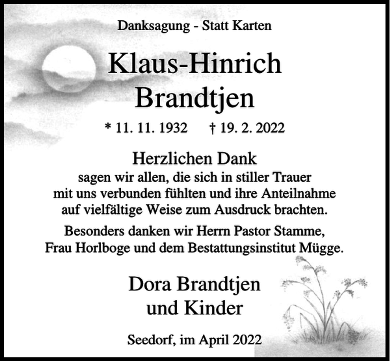 <p>Danksagung - Statt Karten</p><p>Klaus-Hinrich<br />Brandtjen<br />* 11. 11. 1932</p><p>† 19. 2. 2022</p><p>Herzlichen Dank<br />sagen wir allen, die sich in stiller Trauer<br />mit uns verbunden fühlten und ihre Anteilnahme<br />auf vielfältige Weise zum Ausdruck brachten.<br />Besonders danken wir Herrn Pastor Stamme,<br />Frau Horlboge und dem Bestattungsinstitut Mügge.</p><p>Dora Brandtjen<br />und Kinder<br />Seedorf, im April 2022</p>