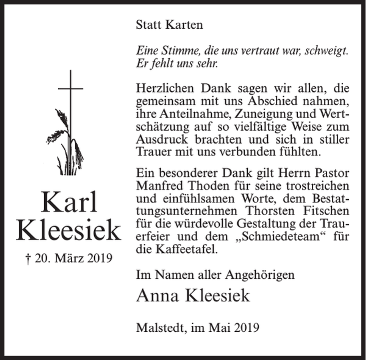 <p>Statt Karten<br />Eine Stimme, die uns vertraut war, schweigt.<br />Er fehlt uns sehr.<br />Herzlichen Dank sagen wir allen, die<br />gemeinsam mit uns Abschied nahmen,<br />ihre Anteilnahme, Zuneigung und Wertschätzung auf so vielfältige Weise zum<br />Ausdruck brachten und sich in stiller<br />Trauer mit uns verbunden fühlten.</p><p>Karl<br />Kleesiek<br />† 20. März 2019</p><p>Ein besonderer Dank gilt Herrn Pastor<br />Manfred Thoden für seine trostreichen<br />und einfühlsamen Worte, dem Bestattungsunternehmen Thorsten Fitschen<br />für die würdevolle Gestaltung der Trauerfeier und dem „Schmiedeteam“ für<br />die Kaffeetafel.<br />Im Namen aller Angehörigen</p><p>Anna Kleesiek<br />Malstedt, im Mai 2019</p>