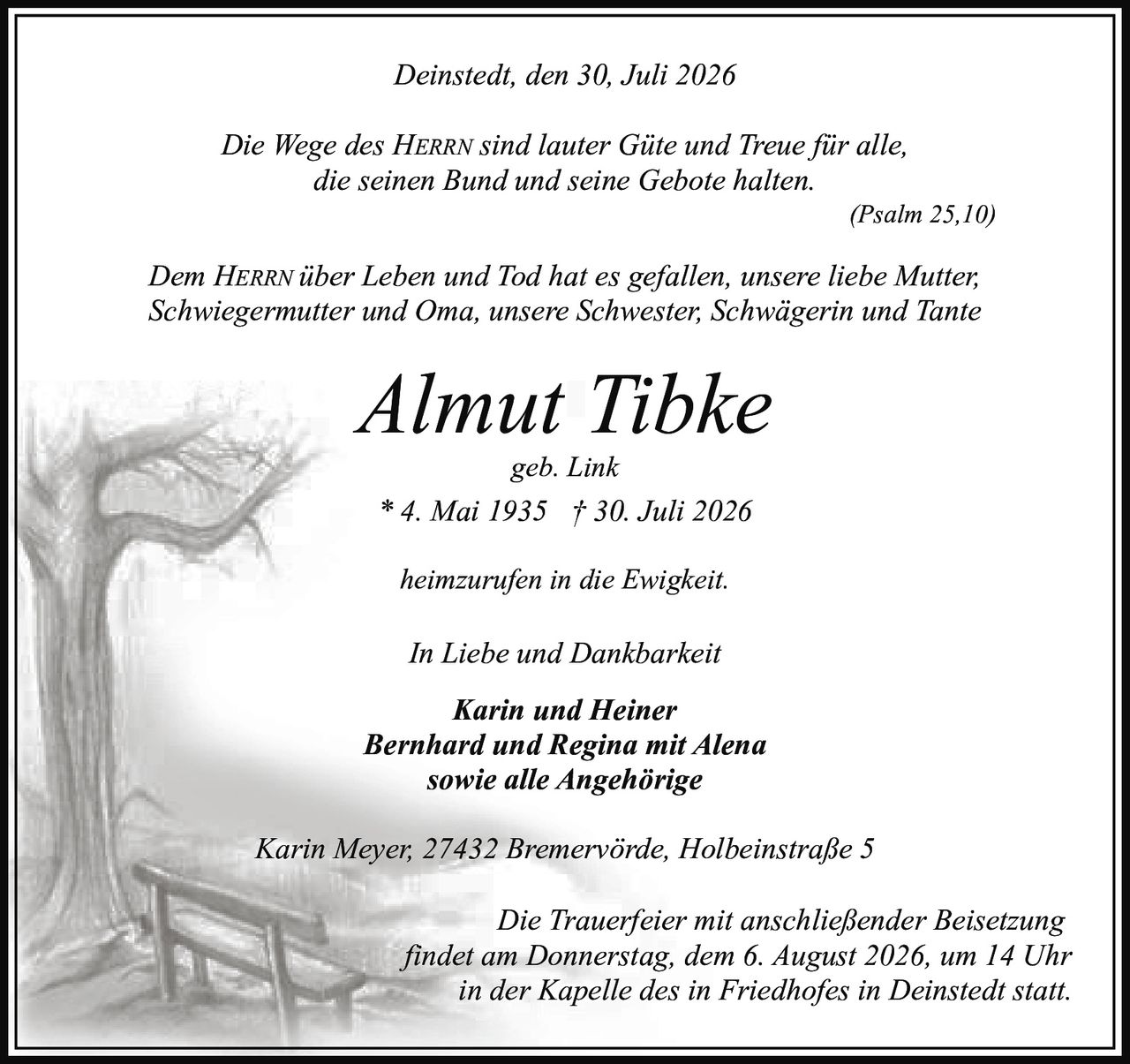 <p><i>In Liebe und Dankbarkeit</i></p>

<p><i>Die Wege des HERRN sind lauter Güte und Treue für alle, die seinen Bund und seine Gebote halten.</i></p>

<p><strong>Almut Tibke</strong><br>geb. Link<br>* 4. Mai 1935 † 30. Juli 2026</p>

<p>Dem HERRN über Leben und Tod hat es gefallen, unsere liebe Mutter, Schwiegermutter und Oma, unsere Schwester, Schwägerin und Tante heimzurufen in die Ewigkeit.</p>

<p><i>heimzurufen in die Ewigkeit.</i></p>

<p><i>In Liebe und Dankbarkeit</i></p>

<p><strong>Karin und Heiner<br>Bernhard und Regina mit Alena<br>sowie alle Angehörige</strong></p>

<p>Karin Meyer, 27432 Bremervörde, Holbeinstraße 5</p>

<p><i>Die Trauerfeier mit anschließender Beisetzung findet am Donnerstag, dem 6. August 2026, um 14 Uhr in der Kapelle des in Friedhofes in Deinstedt statt.</i></p>

<p>(Psalm 25,10)</p>

<p>Deinstedt, den 30. Juli 2026</p>