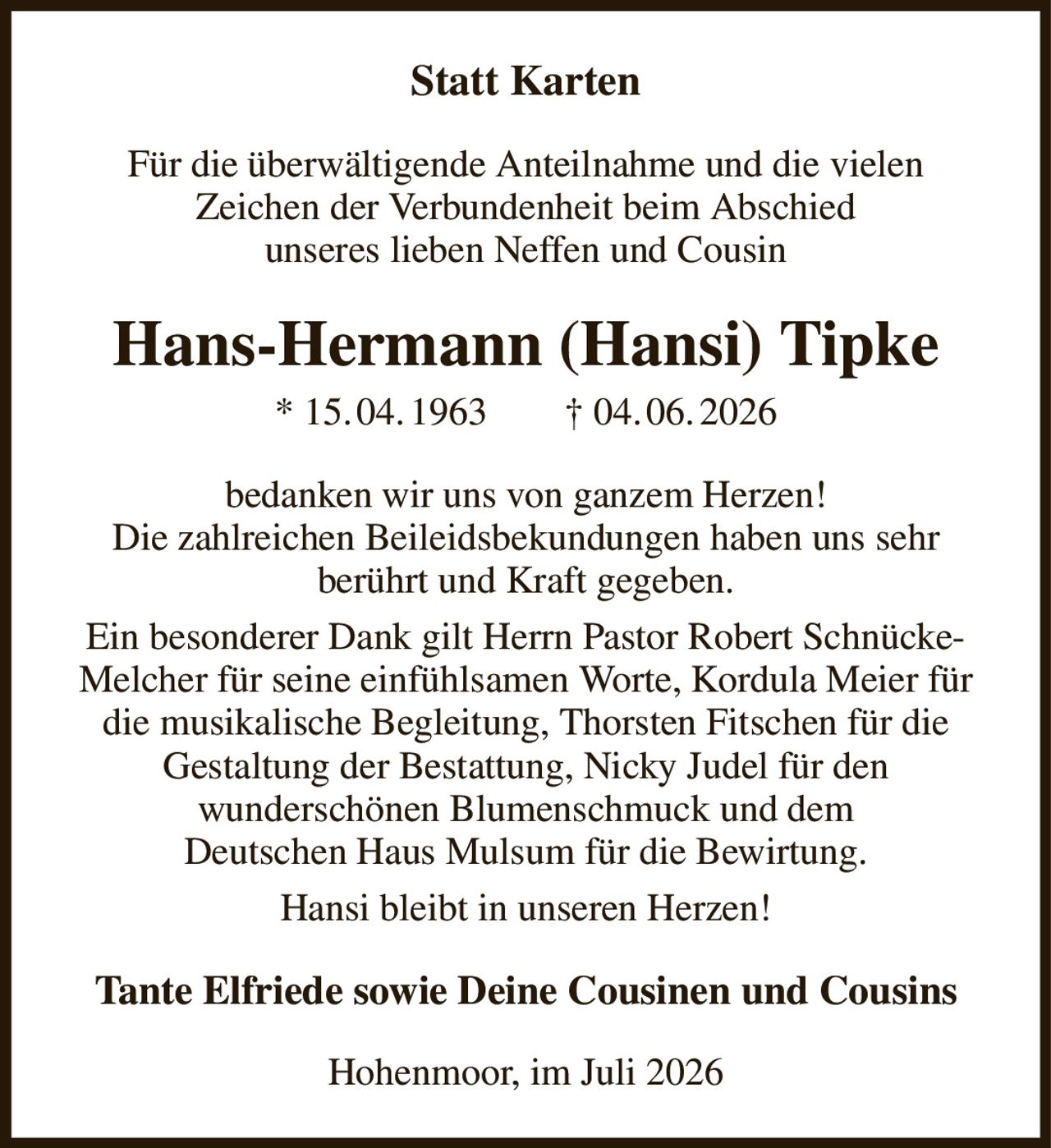 <p><strong>Statt Karten</strong></p>

<p>Für die überwältigende Anteilnahme und die vielen Zeichen der Verbundenheit beim Abschied unseres lieben Neffen und Cousin</p>

<p><strong>Hans-Hermann (Hansi) Tipke</strong><br>
* 15.04.1963     † 04.06.2026</p>

<p>bedanken wir uns von ganzem Herzen! Die zahlreichen Beileifsbekundungen haben uns sehr berührt und Kraft gegeben.</p>

<p>Ein besonderer Dank gilt Herrn Pastor Robert Schnücke-Melcher für seine einfühlsamen Worte, Kordula Meier für die musikalische Begleitung, Thorsten Fitschen für die Gestaltung der Bestattung, Nicky Judel für den wunderschönen Blumenschmuck und dem Deutschen Haus Mulsum für die Bewirtung.</p>

<p>Hansi bleibt in unseren Herzen!</p>

<p><strong>Tante Elfriede sowie Deine Cousinen und Cousins</strong></p>

<p>Hohenmoor, im Juli 2026</p>