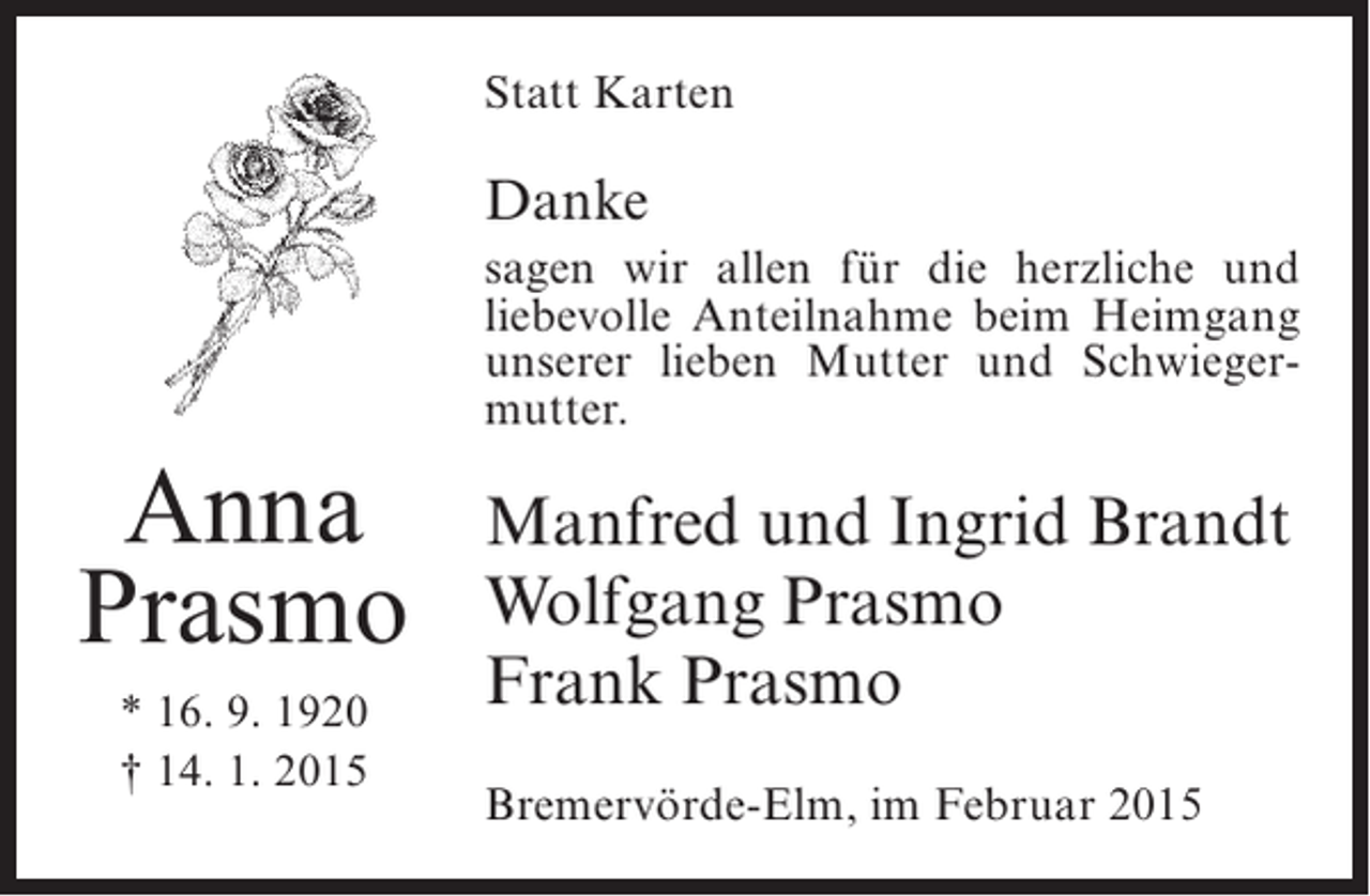 <p>Statt Karten</p><p>Danke</p><p>Anna<br />Prasmo<br />* 16. 9. 1920<br />† 14. 1. 2015</p><p>sagen wir allen für die herzliche und<br />l<br />­iebevolle Anteilnahme beim Heimgang<br />unserer lieben Mutter und Schwiegermutter.</p><p>Manfred und Ingrid Brandt<br />Wolfgang Prasmo<br />Frank Prasmo<br />Bremervörde-Elm, im Februar 2015</p>