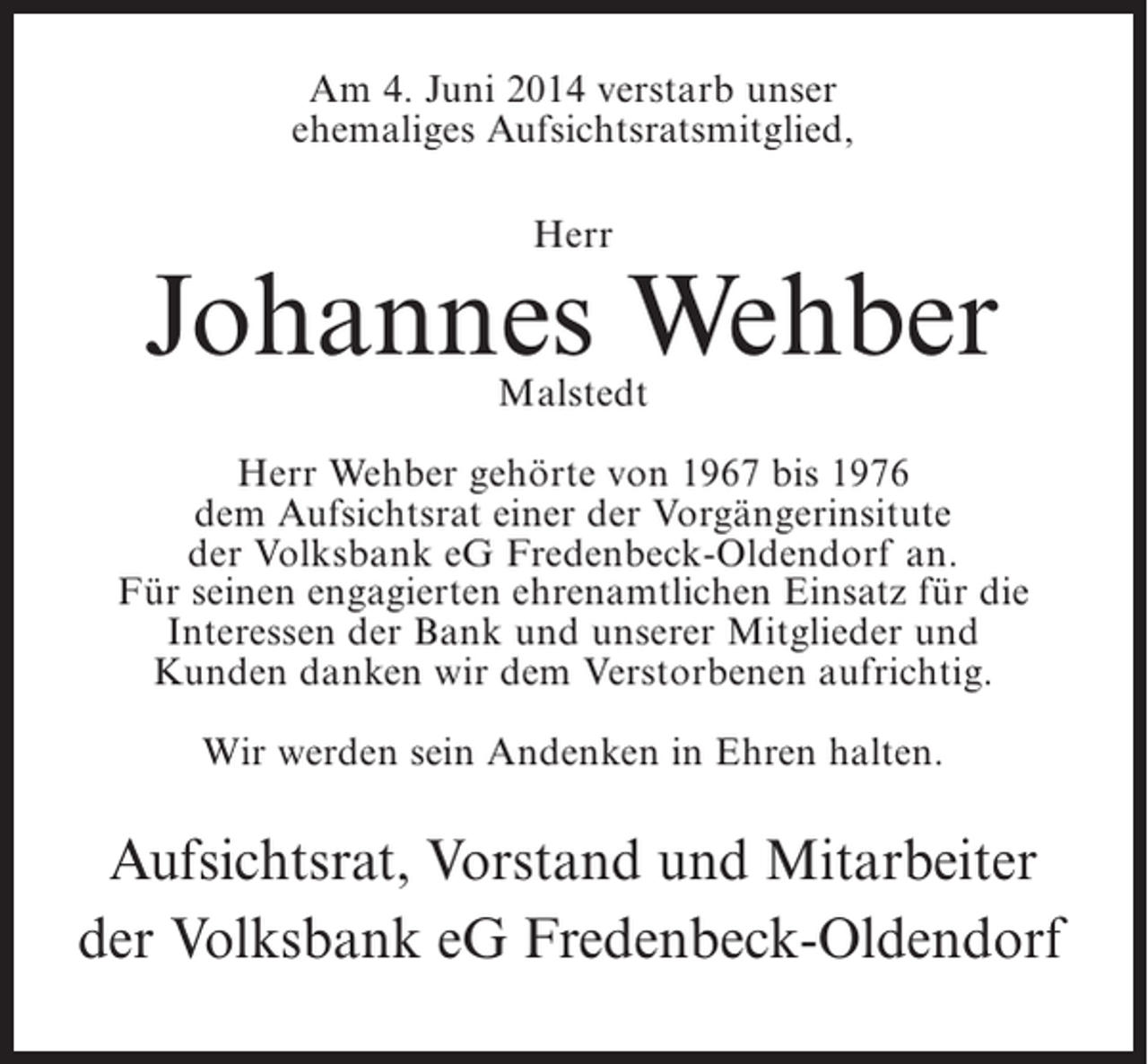 <p>Am 4. Juni 2014 verstarb unser<br />ehemaliges Aufsichtsratsmitglied,<br />Herr</p><p>Johannes Wehber<br />Malstedt</p><p>Herr Wehber gehörte von 1967 bis 1976<br />dem Aufsichtsrat einer der Vorgängerinsitute<br />der Volksbank eG Fredenbeck-Oldendorf an.<br />Für seinen engagierten ehrenamtlichen Einsatz für die<br />Interessen der Bank und unserer Mitglieder und<br />Kunden danken wir dem Verstorbenen aufrichtig.<br />Wir werden sein Andenken in Ehren halten.</p><p>Aufsichtsrat, Vorstand und Mitarbeiter<br />der Volksbank eG Fredenbeck-Oldendorf</p>