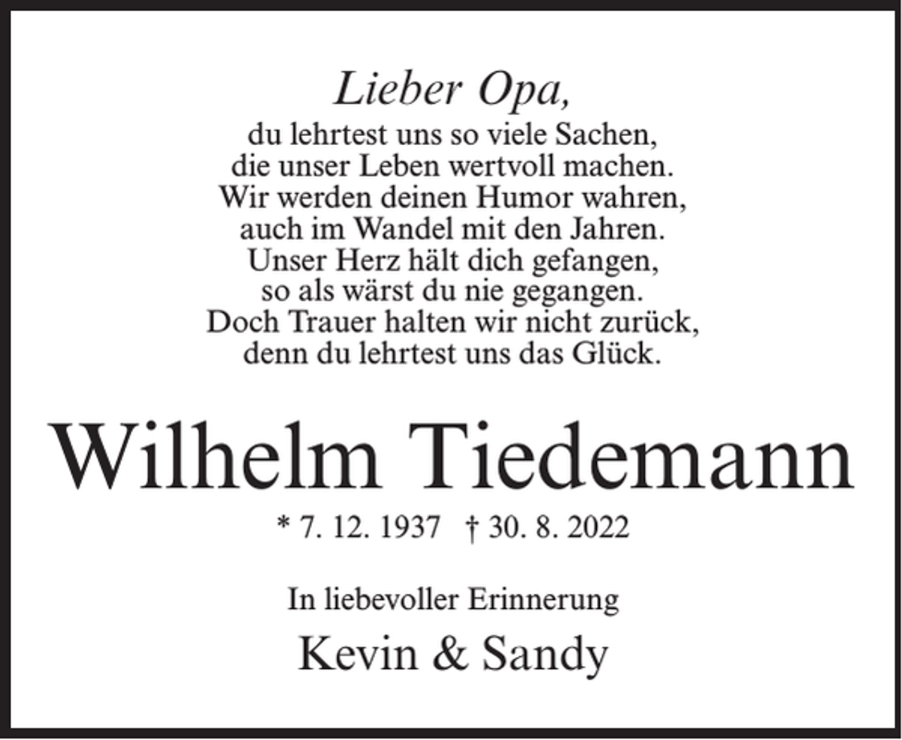 <p>Lieber Opa,<br />du lehrtest uns so viele Sachen,<br />die unser Leben wertvoll machen.<br />Wir werden deinen Humor wahren,<br />auch im Wandel mit den Jahren.<br />Unser Herz hält dich gefangen,<br />so als wärst du nie gegangen.<br />Doch Trauer halten wir nicht zurück,<br />denn du lehrtest uns das Glück.</p><p>Wilhelm Tiedemann<br />* 7. 12. 1937 † 30. 8. 2022<br />In liebevoller Erinnerung</p><p>Kevin &amp; Sandy</p>