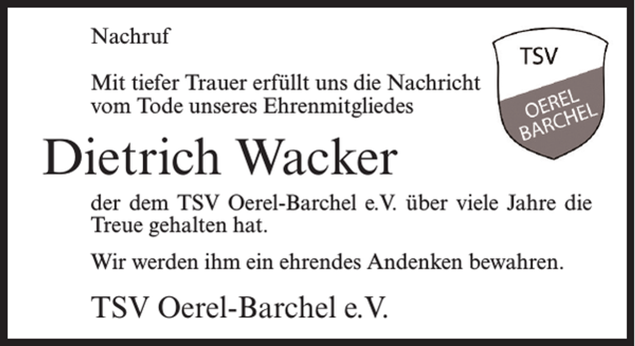 <p>Nachruf<br />Mit tiefer Trauer erfüllt uns die Nachricht<br />vom Tode unseres Ehrenmitgliedes</p><p>Dietrich Wacker<br />der dem TSV Oerel-Barchel e.V. über viele Jahre die<br />Treue gehalten hat.<br />Wir werden ihm ein ehrendes Andenken bewahren.</p><p>TSV Oerel-Barchel e.V.</p>