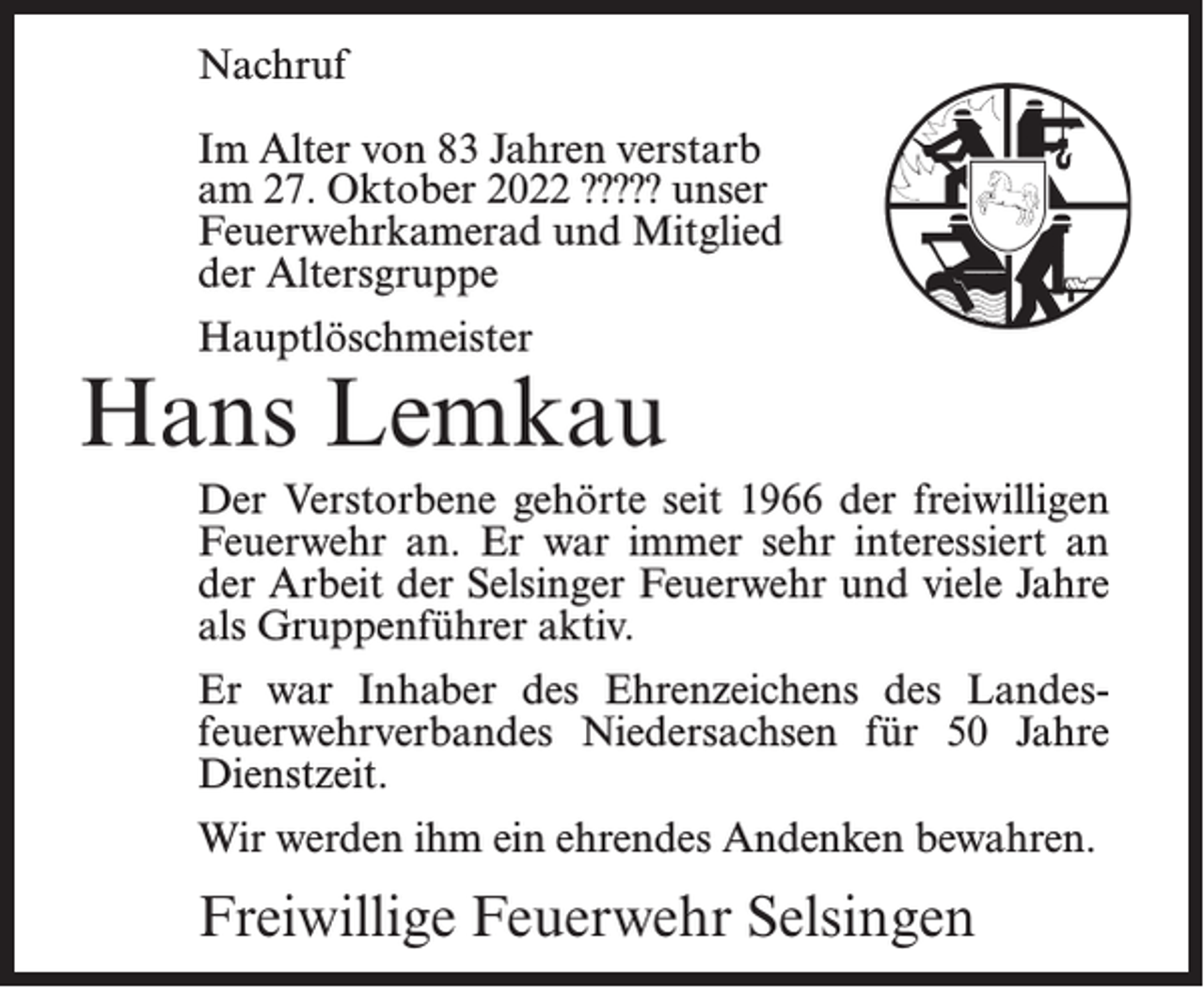 <p>Nachruf<br />Im Alter von 83 Jahren verstarb<br />am 27. Oktober 2022 ????? unser<br />Feuerwehrkamerad und Mitglied<br />der Altersgruppe<br />Hauptlöschmeister</p><p>Hans Lemkau<br />Der Verstorbene gehörte seit 1966 der freiwilligen<br />Feuerwehr an. Er war immer sehr interessiert an<br />der Arbeit der Selsinger Feuerwehr und viele Jahre<br />als Gruppenführer aktiv.<br />Er war Inhaber des Ehrenzeichens des Landesfeuerwehrverbandes Niedersachsen für 50 Jahre<br />Dienstzeit.<br />Wir werden ihm ein ehrendes Andenken bewahren.</p><p>Freiwillige Feuerwehr Selsingen</p>