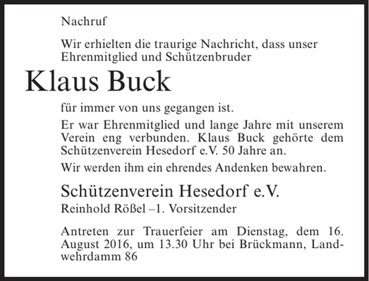 <p>Nachruf<br />Wir erhielten die traurige Nachricht, dass unser<br />Ehrenmitglied und Schützenbruder</p><p>Klaus Buck</p><p>für immer von uns gegangen ist.<br />Er war Ehrenmitglied und lange Jahre mit unserem<br />Verein eng verbunden. Klaus Buck gehörte dem<br />Schützenverein Hesedorf e.V. 50 Jahre an.<br />Wir werden ihm ein ehrendes Andenken bewahren.</p><p>Schützenverein Hesedorf e.V.<br />Reinhold Rößel –1. Vorsitzender</p><p>Antreten zur Trauerfeier am Dienstag, dem 16.<br />August 2016, um 13.30 Uhr bei Brückmann, Landwehrdamm 86</p>